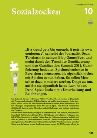 Sozialzocken
Ein Beispiel: Bei der Volkswagen-Aktion The Fun Theory wurden in Stockholm
die Treppenstufen in einer U-Bahn-Station mit weißer und schwarzer Folie über-
klebt, sodass sie wie die Tastatur eines Klaviers aussahen. Beim Betreten der Stu-
fen erklangen entsprechende Töne. Das macht Spaß, und deshalb verzichteten
plötzlich 66 Prozent mehr Menschen auf die Rolltreppe und nutzten stattdessen
die Treppen.
Besonders an dem Online-Rollenspiel World of Warcraft wird deutlich, welche Anzie-
hungskraft Spiele haben können. Über 10 Millionen aktive Spieler verbringen täg-
lich 47 Mio. Stunden in virtuellen Welten. Fast die Hälfte der Spieler ist weiblich und
über 30 Jahre alt – Spiele sind in der Mitte der Gesellschaft angekommen. Gerade
die sogenannten Social Games wie Farmville oder Mafia Wars boomen und erreichen
Menschen, die bislang keinen Spielehintergrund hatten. Bis 2012 wurden alleine für
„If a trend gets big enough, it gets its own
conference“, schreibt der Journalist Dean
Takahashi in seinem Blog GamesBeat und
meint damit den Trend der Gamifizierung
und den Gamification Summit 2011. Gami-
fizierung bedeutet, Spielmechanismen in
Bereichen einzusetzen, die eigentlich nichts
mit Spielen zu tun haben. So sollen Men-
schen dazu motiviert werden, Dinge zu tun,
auf die sie eigentlich keine Lust haben.
Denn Spiele locken mit Unterhaltung und
Belohnungen.
Takahashi in seinem Blog GamesBeat und
meint damit den Trend der Gamifizierung
und den Gamification Summit 2011. Gami-
fizierung bedeutet, Spielmechanismen in
Bereichen einzusetzen, die eigentlich nichts
mit Spielen zu tun haben. So sollen Men-
schen dazu motiviert werden, Dinge zu tun,
auf die sie eigentlich keine Lust haben.
Denn Spiele locken mit Unterhaltung und
Belohnungen.
Sozialzocken → Cases
10
101
 