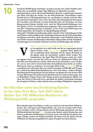 Facebook 50.000 Spiele entwickelt, von denen manche eine solche Viralität entwi-
ckeln, dass sie innerhalb weniger Tage Millionen von Menschen erreichen.
Spieleprinzipien sind in alle gesellschaftlichen Bereiche vorgedrungen und prä-
gen Filme und Sprache ebenso wie die Wirtschaftswelt. Unternehmen setzen
Gamification als Marketingstrategie ein, um Kunden zu binden und ihre Mar-
ken emotional aufzuladen, etwa wenn man über den Ortungsdienst Foursquare
für besonders viele Besuche in einem Starbucks-Café mit Abzeichen wie einer
Bürgermeister-Schärpe belohnt wird. Auch bei Mitarbeiterfortbildungen wer-
den Spiele in Form von Simulationen eingesetzt. Oder beim spielerischen Ler-
nen über Computerprogramme in Schulen. In New York wurde 2009 sogar eine
Schule gegründet, die komplett auf Spielpädagogik gründet.
Auf positive Verhaltensveränderungen zielen auch die vielen Anwendungen im Be-
reich Fitness und Gesundheit oder nachhaltigem Konsum ab, die Verbraucherdaten
visualisieren und über soziale Netzwerke miteinander in den Wettstreit treten las-
sen. Positive Anreize, die Menschen in ihren Bann ziehen, haben sich für Verhaltens-
veränderungen als wesentlich wirksamer erwiesen als Belehrungen oder Strafen.
When is a problem not a problem? When it’s a game!
on Lernspielen ist es nicht mehr weit bis zu sogenannten Social
Impact Games, auch Games for Change genannt. Diese Spiele ha-
ben verschiedene Ziele: Zunächst soll die eigene Botschaft an
die Spieler nicht nur übermittelt, sondern erlebt werden. Wer
beispielsweise das Spiel Third World Farmer spielt, der erlebt
am eigenen Avatar, wie hart das Leben in Armut ist. Während ein Plakat oder
Info-Film eine Botschaft nur sendet, erlebt man in der Simulation, was es bedeu-
tet, arm zu sein und in einem Land ohne Gesundheitssystem krank zu werden.
Statt passiv etwas zu rezipieren, ist man aktiv dabei (siehe 2/Mitmachen). „Tell me
something and I will forget. Show me and I’ll remember. GAME ME and I’ll enga-
ge“, twitterte der Multimedia-Redakteur der „New York Times“, Andrew deVigal.
Die bekannteste Fürsprecherin für den Einsatz von Spielen für eine bessere Welt
ist Jane McGonigal. Die kalifornische Spieleforscherin ist davon überzeugt, dass
in Multi-Player Online Games jede Menge positive psychologische Effekte ste-
cken: Bei World of Warcraft etwa entwickeln die Spieler hartnäckig Lösungen
für komplexe Probleme. Indem Spieler ihren jeweiligen Fähigkeiten angepasste
Herausforderungen bewältigen, werden sie motiviert und entwickeln Selbstver-
trauen. Dies sind genau jene Eigenschaften, die auch zur Lösung realer Prob-
leme benötigt werden. Entsprechend entwarf McGonigal gemeinsam mit dem
Weltbank-Institut das Spiel Evoke, bei dem jeder Spieler mittels Recherchen und
kleiner praktischer Handlungen zur Lösung eines realweltlichen Problems bei-
trägt. Erfolge werden mit Punkten belohnt, mit denen sich die Spieler bei der
Weltbank um Finanzierungshilfen für eigene Projekte bewerben können.
← S. 21
S. 105 →
S. 107 →
Der Klassiker unter den Fundraising-Spielen
ist das Quiz Free Rice. Seit 2007 haben
Spieler fast 100 Milliarden Reiskörner der
Welthungerhilfe gespendet.
Sozialzocken → Trend
10
102
 