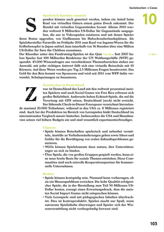Spielerisch Spenden sammeln
penden können auch generiert werden, indem ein Anteil beim
Kauf von virtuellen Gütern einem guten Zweck zukommt. Der
Handel mit virtuellen Gegenständen boomt: Alleine 2010 wur-
den weltweit 8 Milliarden US-Dollar für Gegenstände ausgege-
ben, die nur in Videospielen existieren und mit denen Spieler
ihren Status upgraden, von Gießkannen bis Hubschrauberlandeplätzen. Als
Spielehersteller Farmville im Frühjahr 2011 zum Kauf von Ingame-Waren für die
Erdbebenopfer in Japan aufrief, kam innerhalb von 36 Stunden über eine Million
US-Dollar für Save the Children zusammen.
Der Klassiker unter den Fundraising-Spielen ist das Quiz Free Rice. Seit 2007 ha-
ben Spieler fast 100 Milliarden Reiskörner der UN Welthungerhilfe (WFP) ge-
spendet. 45.000 Wissensfragen aus verschiedenen Themenbereichen stehen zur
Auswahl, mit jeder richtigen Antwort füllt sich eine virtuelle Reisschale mit 10
Körnern. Auf diese Weise werden pro Tag 2,5 Millionen Fragen beantwortet. Das
Geld für den Reis kommt von Sponsoren und wird seit 2011 vom WFP dafür ver-
wendet, Schulspeisungen zu finanzieren.
Sozialzocken in Deutschland
war ist Deutschland das Land mit den weltweit prozentual meis-
ten Spielern und auch Social Games wie Free Rice erfreuen sich
großer Beliebtheit. Anderseits haben Echtzeit-Spiele, die auf die
Verortung mit GPS setzen, Deutschland (noch) nicht erreicht.
Der führende Check-in-Dienst Foursquare verzeichnet hierzulan-
de maximal 20.000 Teilnehmer, während in den USA ca. 8 Millionen registriert
sind. Auch bei der Produktion im Bereich von Lernspielen hinkt Deutschland im
internationalen Vergleich massiv hinterher. Insbesondere die USA und Skandina-
vien setzen viel höhere Budgets ein und sind wesentlich experimentierfreudiger.
Chancen
• Spiele können Botschaften spielerisch und nebenbei vermit-
teln, Anstöße zu Verhaltensänderungen geben sowie Ideen und
Gelder für die Bewältigung von realen Zukunftsproblemen ge-
nerieren.
• NGOs können Spielelemente dazu nutzen, ihre Unterstützer
enger an sich zu binden.
• Über Spiele, die von großen Gruppen gespielt werden, kann ei-
ne neue breite Basis für soziale Themen entstehen. Diese Com-
munities sind auch reizvolle Kooperationspartner für kommer-
zielle Unternehmen.
Risiken
• Spiele können kostspielig sein. Niemand kann vorhersagen, ob
sie ein Massenpublikum erreichen. Die hohe Qualität erfolgrei-
cher Spiele, die in der Herstellung zum Teil 50 Millionen US-
Dollar kosten, erzeugt einen Erwartungsdruck, dem die meis-
ten Social Impact Games nicht entsprechen können.
• Viele Lernspiele sind mit pädagogischen Inhalten überfrach-
tet. Dies ist kontraproduktiv. Spielen macht nur Spaß, wenn
autonome Spielinhalte überwiegen und Spieler sich der Wis-
sensvermittlung nicht vordergründig bewusst sind.
S. 106 →
Sozialzocken → Cases
10
103
 