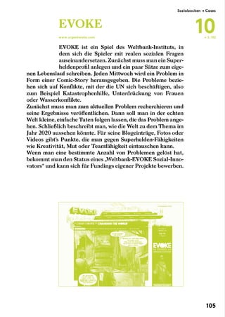 EVOKE ist ein Spiel des Weltbank-Instituts, in
dem sich die Spieler mit realen sozialen Fragen
auseinandersetzen. Zunächst muss man ein Super-
heldenprofil anlegen und ein paar Sätze zum eige-
nen Lebenslauf schreiben. Jeden Mittwoch wird ein Problem in
Form einer Comic-Story herausgegeben. Die Probleme bezie-
hen sich auf Konflikte, mit der die UN sich beschäftigen, also
zum Beispiel Katastrophenhilfe, Unterdrückung von Frauen
oder Wasserkonflikte.
Zunächst muss man zum aktuellen Problem recherchieren und
seine Ergebnisse veröffentlichen. Dann soll man in der echten
Welt kleine, einfache Taten folgen lassen, die das Problem ange-
hen. Schließlich beschreibt man, wie die Welt zu dem Thema im
Jahr 2020 aussehen könnte. Für seine Blogeinträge, Fotos oder
Videos gibt’s Punkte, die man gegen Superhelden-Fähigkeiten
wie Kreativität, Mut oder Teamfähigkeit eintauschen kann.
Wenn man eine bestimmte Anzahl von Problemen gelöst hat,
bekommt man den Status eines „Weltbank-EVOKE Sozial-Inno-
vators“ und kann sich für Fundings eigener Projekte bewerben.
EVOKE
www.urgentevoke.com ← S. 102
Sozialzocken → Cases
10
105
 