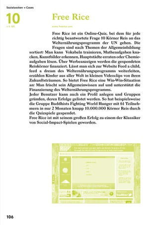 Free Rice ist ein Online-Quiz, bei dem für jede
richtig beantwortete Frage 10 Körner Reis an das
Welternährungsprogramm der UN gehen. Die
Fra­gen sind nach Themen der Allgemeinbildung
sortiert: Man kann  Vokabeln trainieren, Matheaufgaben kna-
cken, Kunstbilder erkennen, Hauptstädte erraten oder Chemie-
aufgaben lösen. Über Werbeanzeigen werden die gespendeten
Reiskörner finanziert. Lässt man sich zur Website Feed a child,
feed a dream des Welternährungsprogramms weiterleiten,
erzählen Kinder aus aller Welt in kleinen Videoclips von ihren
Zukunftsträumen. So bietet Free Rice eine Win-Win-Situation
an: Man frischt sein Allgemeinwissen auf und unterstützt die
Finanzierung des Welternährungsprogramms.
Jeder Benutzer kann auch ein Profil anlegen und Gruppen
gründen, deren Erfolge gelistet werden. So hat beispielsweise
die Gruppe Buddhists Fighting World Hunger mit 61 Teilneh-
mern in nur 2 Monaten knapp 10.000.000 Körner Reis durch
die Quizspiele gespendet.
Free Rice ist mit seinem großen Erfolg zu einem der Klassiker
von Social-Impact-Spielen geworden.
Free Rice
www.freerice.com← S. 103
Sozialzocken → Cases
10
106
 