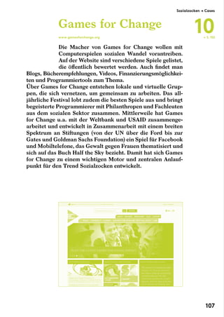 Die Macher von Games for Change wollen mit
Computerspielen sozialen Wandel vorantreiben.
Auf der Website sind verschiedene Spiele gelistet,
die öffentlich bewertet werden. Auch findet man
Blogs, Bücherempfehlungen, Videos, Finanzierungsmöglichkei-
ten und Programmiertools zum Thema.
Über Games for Change entstehen lokale und virtuelle Grup-
pen, die sich vernetzen, um gemeinsam zu arbeiten. Das all-
jährliche Festival lobt zudem die besten Spiele aus und bringt
begeisterte Programmierer mit Philanthropen und Fachleuten
aus dem sozialen Sektor zusammen. Mittlerweile hat Games
for Change u.a. mit der Weltbank und USAID zusammenge-
arbeitet und entwickelt in Zusammenarbeit mit einem breiten
Spektrum an Stiftungen (von der UN über die Ford bis zur
Gates und Goldman Sachs Foundation) ein Spiel für Facebook
und Mobiltelefone, das Gewalt gegen Frauen thematisiert und
sich auf das Buch Half the Sky bezieht. Damit hat sich Games
for Change zu einem wichtigen Motor und zentralen Anlauf-
punkt für den Trend Sozialzocken entwickelt.
Games for Change
www.gamesforchange.org ← S. 102
Sozialzocken → Cases
10
107
 