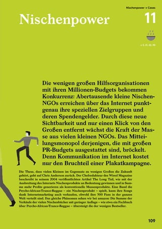 Nischenpower
Die These, dass vielen Kleinen im Gegensatz zu wenigen Großen die Zukunft
gehört, geht auf Chris Anderson zurück. Der Chefredakteur des Wired Magazine
beschreibt in seinem 2004 veröffentlichten Artikel The Long Tail, wie mit der
Ausbreitung des Internets Nischenprodukte an Bedeutung gewinnen und in Sum-
me mehr Profite generieren als konventionelle Massenprodukte. Eine Band die
Psycho-African-Trance-Reggae – ein Nischenprodukt – spielt, kann ihre Songs
dank Internetmarketing auch verkaufen, obwohl ihre 500 Fans in der ganzen
Welt verteilt sind. Das gleiche Phänomen sehen wir bei amazon: Die Summe der
Verkäufe der vielen Nischenbücher mit geringer Auflage – wie etwa ein Fachbuch
über Psycho-African-Trance-Reggae – übersteigt die der wenigen Bestseller.
← S. 21, 22, 90
Die wenigen großen Hilfsorganisationen
mit ihren Millionen-Budgets bekommen
Konkurrenz: Abertausende kleine Nischen-
NGOs erreichen über das Internet punkt-
genau ihre speziellen Zielgruppen und
deren Spendengelder. Durch diese neue
Sichtbarkeit und nur einen Klick von den
Großen entfernt wächst die Kraft der Mas-
se aus vielen kleinen NGOs. Das Mittei-
lungsmonopol derjenigen, die mit großen
PR-Budgets ausgestattet sind, bröckelt.
Denn Kommunikation im Internet kostet
nur den Bruchteil einer Plakatkampagne.
Die These, dass vielen Kleinen im Gegensatz zu wenigen Großen die Zukunft
Großen entfernt wächst die Kraft der Mas-
se aus vielen kleinen NGOs. Das Mittei-
lungsmonopol derjenigen, die mit großen
PR-Budgets ausgestattet sind, bröckelt.
Denn Kommunikation im Internet kostet
nur den Bruchteil einer Plakatkampagne.
Die These, dass vielen Kleinen im Gegensatz zu wenigen Großen die Zukunft
gehört, geht auf Chris Anderson zurück. Der Chefredakteur des Wired Magazine
beschreibt in seinem 2004 veröffentlichten Artikel The Long Tail, wie mit der
Ausbreitung des Internets Nischenprodukte an Bedeutung gewinnen und in Sum-
me mehr Profite generieren als konventionelle Massenprodukte. Eine Band die
Psycho-African-Trance-Reggae – ein Nischenprodukt – spielt, kann ihre Songs
dank Internetmarketing auch verkaufen, obwohl ihre 500 Fans in der ganzen
Welt verteilt sind. Das gleiche Phänomen sehen wir bei amazon: Die Summe der
Verkäufe der vielen Nischenbücher mit geringer Auflage – wie etwa ein Fachbuch
über Psycho-African-Trance-Reggae – übersteigt die der wenigen Bestseller.
NGOs erreichen über das Internet punkt-
genau ihre speziellen Zielgruppen und
deren Spendengelder. Durch diese neue
Sichtbarkeit und nur einen Klick von den
Großen entfernt wächst die Kraft der Mas-
Die These, dass vielen Kleinen im Gegensatz zu wenigen Großen die Zukunft
Großen entfernt wächst die Kraft der Mas-
se aus vielen kleinen NGOs. Das Mittei-
lungsmonopol derjenigen, die mit großen
PR-Budgets ausgestattet sind, bröckelt.
Denn Kommunikation im Internet kostet
nur den Bruchteil einer Plakatkampagne.
Nischenpower → Cases
11
109
 