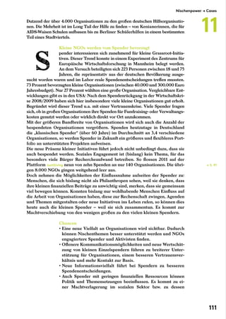 Dutzend der über 4.000 Organisationen zu den großen deutschen Hilfsorganisatio-
nen. Die Mehrheit ist im Long Tail der Hilfe zu finden – von Kenianerinnen, die für
AIDS-Waisen Schulen aufbauen bis zu Berliner Schülerhilfen in einem bestimmten
Teil eines Stadtviertels.
Kleine NGOs werden vom Spender bevorzugt
pender interessieren sich zunehmend für kleine Grassroot-Initia-
tiven. Dieser Trend konnte in einem Experiment des Zentrums für
Europäische Wirtschaftsforschung in Mannheim belegt werden.
An dem Versuch beteiligten sich 223 Personen zwischen 18 und 75
Jahren, die repräsentativ aus der deutschen Bevölkerung ausge-
sucht worden waren und im Labor reale Spendenentscheidungen treffen mussten.
73 Prozent bevorzugten kleine Organisationen (zwischen 40.000 und 300.000 Euro
Jahresbudget). Nur 27 Prozent wählten eine große Organisation. Vergleichbare Ent-
wicklungen gibt es in den USA: Nach dem Spendenrückgang in der Wirtschaftskri-
se 2008/2009 haben sich hier insbesondere viele kleine Organisationen gut erholt.
Begründet wird dieser Trend u.a. mit einer Vertrauenskrise. Viele Spender fragen
sich, ob in großen Organisationen ihre Spenden für Fundraising- oder Verwaltungs-
kosten genutzt werden oder wirklich direkt vor Ort anzukommen.
Mit der größeren Bandbreite von Organisationen wird sich auch die Anzahl der
bespendeten Organisationen vergrößern. Spenden heutzutage in Deutschland
die „klassischen Spender“ (über 60 Jahre) im Durchschnitt an 3,4 verschiedene
Organisationen, so werden Spender in Zukunft ein größeres und flexibleres Port-
folio an unterstützten Projekten aufweisen.
Die neue Präsenz kleiner Initiativen führt jedoch nicht unbedingt dazu, dass sie
auch bespendet werden. Soziales Engagement ist (bislang) kein Thema, für das
besonders viele Bürger Rechercheaufwand betreiben. So flossen 2011 auf der
Plattform JustGiving neun von zehn Spenden an nur 140 Organisationen. Die übri-
gen 8.000 NGOs gingen weitgehend leer aus.
Doch nehmen die Möglichkeiten der Einflussnahme aufseiten der Spender zu:
Menschen, die sich bislang nicht als Philanthropen sehen, weil sie denken, dass
ihre kleinen finanziellen Beiträge zu unwichtig sind, merken, dass sie gemeinsam
viel bewegen können. Konnten bislang nur wohlhabende Menschen Einfluss auf
die Arbeit von Organisationen haben, diese zur Rechenschaft zwingen, Agenden
und Themen mitgestalten oder neue Initiativen ins Leben rufen, so können dies
heute auch die kleinen Spender – weil sie sich zusammentun. Es kommt zur
Machtverschiebung von den wenigen großen zu den vielen kleinen Spendern.
Chancen
• Eine neue Vielfalt an Organisationen wird sichtbar. Dadurch
können Nischenthemen besser unterstützt werden und NGOs
engagiertere Spender und Aktivisten finden.
• Offenere Kommunikationsmöglichkeiten und neue Wertschät-
zung von kleinen Einzelspendern führen zu breiterer Unter-
stützung für Organisationen, einem besseren Vertrauensver-
hältnis und mehr Kontakt zur Basis.
• Neue Informationsvielfalt führt bei Spendern zu besseren
Spendenentscheidungen.
• Auch Spender mit geringen finanziellen Ressourcen können
Politik und Themensetzungen beeinflussen. Es kommt zu ei-
ner Machtverlagerung im sozialen Sektor bzw. zu dessen
← S. 91
Nischenpower → Cases
11
111
 