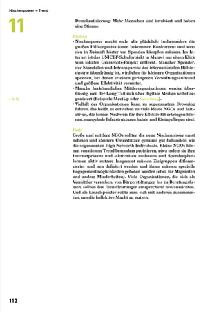 Demokratisierung: Mehr Menschen sind involviert und haben
eine Stimme.
Risiken
• Nischenpower macht nicht alle glücklich: Insbesondere die
großen Hilfsorganisationen bekommen Konkurrenz und wer-
den in Zukunft härter um Spenden kämpfen müssen. Im In-
ternet ist das UNICEF-Schulprojekt in Malawi nur einen Klick
vom lokalen Grassroots-Projekt entfernt. Mancher Spender,
der Skandalen und Intransparenz der internationalen Hilfsin-
dustrie überdrüssig ist, wird eher für kleinere Organisationen
spenden, bei denen er einen geringeren Verwaltungsaufwand
und größere Effektivität vermutet.
• Manche herkömmlichen Mittlerorganisationen werden über-
flüssig, weil der Long Tail sich über digitale Medien selbst or-
ganisiert (Beispiele MeetUp oder Moms Rising).
• Vielfalt der Organisationen kann zu sogenanntem Drowning
führen, das heißt, es entstehen zu viele kleine NGOs und Initi-
ativen, die keinen Nachweis für ihre Effektivität erbringen kön-
nen, mangelnde Infrastrukturen haben und Eintagsfliegen sind.
Fazit
Große und mittlere NGOs sollten die neue Nischenpower ernst
nehmen und kleinere Unterstützer genauso gut behandeln wie
die sogenannten High Networth Individuals. Kleine NGOs kön-
nen von diesem Trend besonders profitieren, etwa indem sie ihre
Internetpräsenz und -aktivitäten ausbauen und Spendenplatt-
formen aktiv nutzen. Insgesamt müssen Zielgruppen differen-
zierter und neu definiert werden und ihnen müssen spezielle
Engagementmöglichkeiten geboten werden (etwa für Migranten
und andere Minderheiten). Viele Organisationen, die sich als
Vermittler verstehen, von Bürgerstiftungen bis zu Beratungsfir-
men, sollten ihre Dienstleistungen entsprechend neu ausrichten.
Und als Einzelspender sollte man sich mit anderen zusammen-
tun, um die kollektive Macht zu nutzen.
← S. 76
Nischenpower → Trend
11
112
 