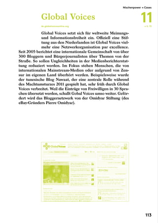 Global Voices setzt sich für weltweite Meinungs-
und Informationsfreiheit ein. Offiziell eine Stif-
tung aus den Niederlanden ist Global Voices viel-
mehr eine Netzwerkorganisation par excellence.
Seit 2005 berichtet eine internationale Gemeinschaft von über
300 Bloggern und Bürgerjournalisten über Themen von der
Straße. So sollen Ungleichheiten in der Medienberichterstat-
tung reduziert werden. Im Fokus stehen Menschen, die von
internationalen Mainstream-Medien oder aufgrund von Zen-
sur im eigenen Land überhört werden. Beispielsweise wurde
der tunesische Blog Nawaat, der eine zentrale Rolle während
des Machtumsturzes 2011 gespielt hat, sehr früh durch Global
Voices verbreitet. Weil die Einträge von Freiwilligen in 30 Spra-
chen übersetzt werden, schallt Gobal Voices umso weiter. Geför-
dert wird das Bloggernetzwerk von der Omidyar Stiftung (des
eBay-Gründers Pierre Omidyar).
Global Voices
de.globalvoicesonline.org ← S. 72
Nischenpower → Cases
11
113
 