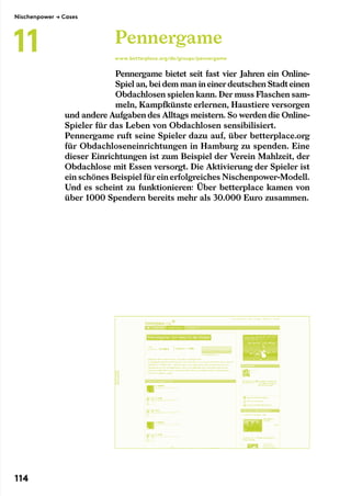 Pennergame bietet seit fast vier Jahren ein Online-
Spiel an, beidem man ineinerdeutschen Stadteinen
Obdachlosen spielen kann. Der muss Flaschen sam-
meln, Kampfkünste erlernen, Haustiere versorgen
und andere Aufgaben des Alltags meistern. So werden die Online-
Spieler für das Leben von Obdachlosen sensibilisiert.
Pennergame ruft seine Spieler dazu auf, über betterplace.org
für Obdachloseneinrichtungen in Hamburg zu spenden. Eine
dieser Einrichtungen ist zum Beispiel der Verein Mahlzeit, der
Obdachlose mit Essen versorgt. Die Aktivierung der Spieler ist
ein schönes Beispiel füreinerfolgreiches Nischenpower-Modell.
Und es scheint zu funktionieren: Über betterplace kamen von
über 1000 Spendern bereits mehr als 30.000 Euro zusammen.
Pennergame
www.betterplace.org/de/groups/pennergame
Nischenpower → Cases
11
114
 