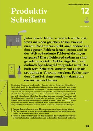 Produktiv
Scheitern
Die digitale Dimension von Produktiv Scheitern ist auf den ersten Blick nicht of-
fensichtlich, doch der Trend hat im IT-Bereich sogar seine Wurzeln. Internetun-
ternehmen gehen offener mit Fehlern um. In der IT-Gemeinschaft gilt das Motto:
„Try fast, fail fast, try again“, denn viele erfolgreiche Entwicklungen werden durch
schnelle Prototypen vorangetrieben. Ein bewusster und offener Umgang mit Feh-
lern und Misserfolgen führt über Lernerfahrungen zu besseren Produkten und
Dienstleistungen. Produktiv Scheitern ist auch digital, weil sich dieser Trend im
Internet einfach und schnell verbreitet und er sich mit Trends wie 1/Glasklar über-
schneidet. Der soziale Sektor eignet sich diese Fehlerkultur langsam auch an.
Um produktiv scheitern zu können, bedarf es dreier Grundvoraussetzungen:
1. Es muss Raum geben, um neue Ideen generieren und austesten zu können.
2. Die Tests müssen in einer begrenzten Größenordnung durchgeführt werden,
sodass ein Scheitern verkraftet werden kann.
3. Feedback und Lernerfahrungen aus den Fehlern sind der wichtigste und wertvolls-
te Teil. Sie beinhalten jene Erkenntnisse, die in die nächste Ausbaustufe einfließen.
← S. 6, 7, 45, 96
Jeder macht Fehler – peinlich wird’s erst,
wenn man den gleichen Fehler zweimal
macht. Doch warum nicht auch andere aus
den eigenen Fehlern lernen lassen und so
der Welt redundante Fehlererfahrungen
ersparen? Diese Fehlerredundanzen sind
gerade im sozialen Sektor ärgerlich, weil
dadurch Spendengeld vergeudet wird. Des-
halb wird Scheitern zunehmend auch als
produktiver Vorgang gesehen. Fehler wer-
den öffentlich eingestanden – damit alle
daraus lernen können.
← S. 13
Jeder macht Fehler – peinlich wird’s erst,
wenn man den gleichen Fehler zweimal
macht. Doch warum nicht auch andere aus
den eigenen Fehlern lernen lassen und so
Die digitale Dimension von Produktiv Scheitern ist auf den ersten Blick nicht of-
fensichtlich, doch der Trend hat im IT-Bereich sogar seine Wurzeln. Internetun-
ternehmen gehen offener mit Fehlern um. In der IT-Gemeinschaft gilt das Motto:
„Try fast, fail fast, try again“, denn viele erfolgreiche Entwicklungen werden durch
schnelle Prototypen vorangetrieben. Ein bewusster und offener Umgang mit Feh-
lern und Misserfolgen führt über Lernerfahrungen zu besseren Produkten und
Dienstleistungen. Produktiv Scheitern ist auch digital, weil sich dieser Trend im
Internet einfach und schnell verbreitet und er sich mit Trends wie
schneidet. Der soziale Sektor eignet sich diese Fehlerkultur langsam auch an.
Um produktiv scheitern zu können, bedarf es dreier Grundvoraussetzungen:
1. Es muss Raum geben, um neue Ideen generieren und austesten zu können.
2. Die Tests müssen in einer begrenzten Größenordnung durchgeführt werden,
sodass ein Scheitern verkraftet werden kann.
3. Feedback und Lernerfahrungen aus den Fehlern sind der wichtigste und wertvolls-
te Teil. Sie beinhalten jene Erkenntnisse, die in die nächste Ausbaustufe einfließen.
Produktiv Scheitern → Trend
12
117
 