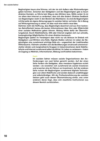 Begünstigten kaum eine Stimme, mit der sie sich äußern oder Rückmeldungen
geben konnten. Zwischen den Geldgebern und den Begünstigten gab es kaum
direkten Kontakt, es führte kein Weg an den Mittlern bzw. NGOs vorbei. Es ist
vor allem dem Internet zu verdanken, dass sich dies ändert: Direktes Feedback
von Begünstigten rückt in den Bereich des Machbaren. So sind die Begünstigten
mittlerweile als eigene Akteursgruppe im sozialen Sektor vertreten. Sie in Bezug
auf Wirkungsmessung zu sehen, ist aber noch eine relativ neue Idee.
Dahinter steht die Hoffnung, dass Begünstigte dezentral und aus ihrer konkre-
ten Betroffenheit heraus die besten Informationen über Sinn oder Effektivität
einer sozialen Maßnahme geben können. Bislang fehlte dafür der Übermitt-
lungskanal. Durch Mobiltelefonie, SMS oder Internet ergeben sich nun schnelle,
kostengünstige Möglichkeiten für einen direkten Austausch.
Begünstigte spielen im Trendreport aber nicht nur als Akteure im Dreieck mit
Geldgebern und Mittlern eine Rolle. Digitale Medien nehmen im Leben der Be-
günstigten eine zunehmend wichtige Rolle ein – ungeachtet der traditionellen
Hilfsindustrie. Vielmehr schaffen sich die Bevölkerungen strukturell unterentwi-
ckelter Länder und marginalisierte Gruppen in Industrienationen dank Mobilte-
lefonie und Internet zunehmend selbst die Mittel, ihr Leben zu verbessern–indem
sie Zugang zu Märkten, Informationen, Bildung und Krediten bekommen.
Fazit
Im sozialen Sektor müssen soziale Organisationen den An-
forderungen von zwei Seiten gerecht werden. Auf der einen
Seite fordern die Geldgeber, dass messbare Ergebnisse erzielt
werden – sie verstehen sich zunehmend als soziale Investoren
und erwarten eine Art Return on Investment. Auf der anderen
Seite nutzen die Begünstigten zunehmend digitale Technolo-
gien (vor allem Mobilfunk) und werden dadurch unabhängiger
und selbstständiger. Mit der Professionalisierung des sozialen
Sektors geht auch dessen Ökonomisierung einher, was unter
anderem daran liegt, dass sich staatliche Institutionen aus
diesem Bereich zurückziehen.
Der soziale Sektor
10
 