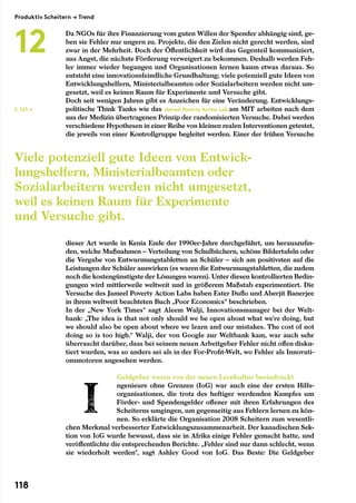 Da NGOs für ihre Finanzierung vom guten Willen der Spender abhängig sind, ge-
ben sie Fehler nur ungern zu. Projekte, die den Zielen nicht gerecht werden, sind
zwar in der Mehrheit. Doch der Öffentlichkeit wird das Gegenteil kommuniziert,
aus Angst, die nächste Förderung verweigert zu bekommen. Deshalb werden Feh-
ler immer wieder begangen und Organisationen lernen kaum etwas daraus. So
entsteht eine innovationsfeindliche Grundhaltung; viele potenziell gute Ideen von
Entwicklungshelfern, Ministerialbeamten oder Sozialarbeitern werden nicht um-
gesetzt, weil es keinen Raum für Experimente und Versuche gibt.
Doch seit wenigen Jahren gibt es Anzeichen für eine Veränderung. Entwicklungs-
politische Think Tanks wie das Jameel Poverty Action Lab am MIT arbeiten nach dem
aus der Medizin übertragenen Prinzip der randomisierten Versuche. Dabei werden
verschiedene Hypothesen in einer Reihe von kleinen realen Interventionen getestet,
die jeweils von einer Kontrollgruppe begleitet werden. Einer der frühen Versuche
dieser Art wurde in Kenia Ende der 1990er-Jahre durchgeführt, um herauszufin-
den, welche Maßnahmen – Verteilung von Schulbüchern, schöne Bildertafeln oder
die Vergabe von Entwurmungstabletten an Schüler – sich am positivsten auf die
Leistungen der Schüler auswirken (es waren die Entwurmungstabletten, die zudem
noch die kostengünstigste der Lösungen waren). Unter diesen kontrollierten Bedin-
gungen wird mittlerweile weltweit und in größerem Maßstab experimentiert. Die
Versuche des Jameel Poverty Action Labs haben Ester Duflo und Aberjit Banerjee
in ihrem weltweit beachteten Buch „Poor Economics“ beschrieben.
In der „New York Times“ sagt Aleem Walji, Innovationsmanager bei der Welt-
bank: „The idea is that not only should we be open about what we’re doing, but
we should also be open about where we learn and our mistakes. The cost of not
doing so is too high.“ Walji, der von Google zur Weltbank kam, war auch sehr
überrascht darüber, dass bei seinem neuen Arbeitgeber Fehler nicht offen disku-
tiert wurden, was so anders sei als in der For-Profit-Welt, wo Fehler als Innovati-
onsmotoren angesehen werden.
Geldgeber waren von der neuen Lernkultur beeindruckt
ngenieure ohne Grenzen (IoG) war auch eine der ersten Hilfs-
organisationen, die trotz des heftiger werdenden Kampfes um
Förder- und Spendengelder offener mit ihren Erfahrungen des
Scheiterns umgingen, um gegenseitig aus Fehlern lernen zu kön-
nen. So erklärte die Organisation 2008 Scheitern zum wesentli-
chen Merkmal verbesserter Entwicklungszusammenarbeit. Der kanadischen Sek-
tion von IoG wurde bewusst, dass sie in Afrika einige Fehler gemacht hatte, und
veröffentlichte die entsprechenden Berichte. „Fehler sind nur dann schlecht, wenn
sie wiederholt werden“, sagt Ashley Good von IoG. Das Beste: Die Geldgeber
S. 123 →
Viele potenziell gute Ideen von Entwick-
lungshelfern, Ministerialbeamten oder
Sozialarbeitern werden nicht umgesetzt,
weil es keinen Raum für Experimente
und Versuche gibt.
Produktiv Scheitern → Trend
12
118
 