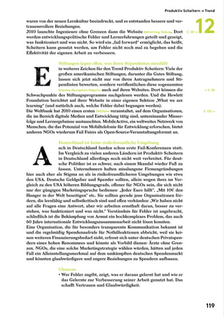 waren von der neuen Lernkultur beeindruckt, und es entstanden bessere und ver-
trauensvollere Beziehungen.
2010 launchte Ingenieure ohne Grenzen dann die Website Admitting Failure. Dort
werden entwicklungspolitische Fehler und Lernerfahrungen geteilt und gezeigt,
was funktioniert und was nicht. So wird ein „fail forward“ ermöglicht, das heißt,
Scheitern kann genutzt werden, um Fehler nicht noch mal zu begehen und die
Effektivität der eigenen Arbeit zu verbessern.
Stiftungen legen offen, was ihren Stipendiaten missfällt
in weiteres Zeichen für den Trend Produktiv Scheitern: Viele der
großen amerikanischen Stiftungen, darunter die Gates Stiftung,
lassen sich jetzt nicht nur von ihren Antragnehmern und Sti-
pendiaten bewerten, sondern veröffentlichen diese sogenannten
Grantee Perception Reports auch auf ihren Websites. Dort können die
Schwachpunkte des Stiftungsprogramms nachgelesen werden. Und die Hewlett
Foundation berichtet auf ihrer Website in einer eigenen Sektion „What we are
learning“ (und natürlich auch, welche Fehler dabei begangen werden).
Die Weltbank hat 2010 einen ersten FAILFaire veranstaltet, auf dem Organisationen,
die im Bereich digitale Medien und Entwicklung tätig sind, untereinander Misser-
folge und Lernergebnisse austauschten. MobileActive, ein weltweites Netzwerk von
Menschen, die das Potenzial von Mobiltelefonie für Entwicklung erforschen, bietet
anderen NGOs wiederum Fail Faires als Open-Source-Veranstaltungsformat an.
Deutschland ist keine risikofreundliche Umgebung
uch in Deutschland fanden schon erste Fail-Konferenzen statt.
Im Vergleich zu vielen anderen Ländern ist Produktiv Scheitern
in Deutschland allerdings noch nicht weit verbreitet. Für deut-
sche Politiker ist es schwer, nach einem Skandal wieder Fuß zu
fassen. Unternehmern haften misslungene Firmengründungen
hier auch eher als Stigma an als in risikofreundlicheren Umgebungen wie etwa
den USA. Deutsche Geldgeber und Spender sollten, allein wegen ihres im Ver-
gleich zu den USA höheren Bildungsgrads, offener für NGOs sein, die sich nicht
nur der gängigen Marketingsprache bedienen: „Jeder Euro hilft“, „Mit 10€ den
Hunger in der Welt beseitigen“ etc. Sie sollten gerade jene Organisationen för-
dern, die lernfähig und selbstkritisch sind und offen verkünden: „Wir haben nicht
auf alle Fragen eine Antwort, aber wir arbeiten ernsthaft daran, besser zu ver-
stehen, was funktioniert und was nicht.“ Verständnis für Fehler ist angebracht,
schließlich ist die Bekämpfung von Armut ein hochkomplexes Problem, das auch
60 Jahre internationale Entwicklungszusammenarbeit nicht lösen konnten.
Eine Organisation, die für besonders transparente Kommunikation bekannt ist
und die regelmäßig Spendenaufrufe für Nothilfeaktionen abbricht, weil sie kei-
nen weiteren Finanzierungsbedarf sieht, erfreut sich unter deutschen Privatspen-
dern eines hohen Renommees und könnte als Vorbild dienen: Ärzte ohne Gren-
zen. NGOs, die eine solche Marketingstrategie wählen würden, hätten auf jeden
Fall ein Alleinstellungsmerkmal auf dem umkämpften deutschen Spendenmarkt
und könnten glaubwürdigere und engere Beziehungen zu Spendern aufbauen.
Chancen
• Wer Fehler zugibt, zeigt, was er daraus gelernt hat und wie er
das Gelernte zur Verbesserung seiner Arbeit genutzt hat. Das
schafft Vertrauen und Glaubwürdigkeit.
← S. 55
S. 122 →
S. 121 →
Produktiv Scheitern → Trend
12
119
 