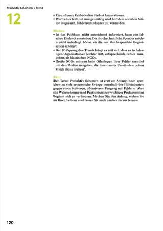 • Eine offenere Fehlerkultur fördert Innovationen.
• Wer Fehler teilt, ist uneigennützig und hilft dem sozialen Sek-
tor insgesamt, Fehlerredundanzen zu vermeiden.
Risiken
• Ist das Publikum nicht ausreichend informiert, kann ein fal-
scher Eindruck entstehen. Der durchschnittliche Spender möch-
te nicht unbedingt hören, wie die von ihm bespendete Organi-
sation scheitert.
• Der IT-Usprung des Trends bringt es mit sich, dass es tech-las-
tigen Organisationen leichter fällt, entsprechende Fehler zuzu-
geben, als klassischen NGOs.
• Große NGOs müssen beim Offenlegen ihrer Fehler sensibel
mit den Medien umgehen, die ihnen unter Umständen „einen
Strick draus drehen“.
Fazit
Der Trend Produktiv Scheitern ist erst am Anfang; noch spre-
chen zu viele systemische Zwänge innerhalb der Hilfsindustrie
gegen einen breiteren, offensiveren Umgang mit Fehlern. Aber
die Wahrnehmung und Praxis einzelner wichtiger Protagonisten
beginnt sich zu verändern. Machen Sie den Anfang, stehen Sie
zu Ihren Fehlern und lassen Sie auch andere daraus lernen.
Produktiv Scheitern → Trend
12
120
 