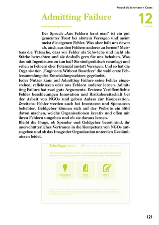 Der Spruch „Aus Fehlern lernt man“ ist ein gut
gemeinter Trost bei akutem Versagen und meint
meist die eigenen Fehler. Was aber hält uns davon
ab, auch aus den Fehlern anderer zu lernen? Meis-
tens die Tatsache, dass wir Fehler als Schwäche und nicht als
Stärke betrachten und sie deshalb gern für uns behalten. Was
das mit Ingenieuren zu tun hat? Sie sind praktisch veranlagt und
sehen in Fehlern eher Potenzial anstatt Versagen. Und so hat die
Organisation „Engineers Without Boarders“ die wohl erste Feh-
lersammlung des Entwicklungssektors gegründet.
Jeder Nutzer kann auf Admitting Failure seine Fehler einge-
stehen, reflektieren oder aus Fehlern anderer lernen. Admit-
ting Failure hat zwei gute Argumente. Erstens: Veröffentlichte
Fehler beschleunigen Innovation und Risikobereitschaft bei
der Arbeit von NGOs und geben Anlass zur Kooperation.
Zweitens: Fehler werden auch bei Investoren und Sponsoren
beliebter. Geldgeber können sich auf der Website ein Bild
davon machen, welche Organisationen kreativ und offen mit
ihren Fehlern umgehen und ob sie daraus lernen.
Bleibt die Frage, ob Spender und Geldgeber bereit sind, ihr
unerschütterliches Vertrauen in die Kompetenz von NGOs auf-
zugeben und ob das Image der Organisation unter den Geständ-
nissen leidet.
Admitting Failure
www.admittingfailure.com ← S. 119
Produktiv Scheitern → Cases
12
121
 