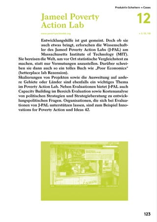 Entwicklungshilfe ist gut gemeint. Doch ob sie
auch etwas bringt, erforschen die Wissenschaft-
ler des Jameel Poverty Action Labs (J-PAL) am
Massachusetts Institute of Technology (MIT).
Sie bereisen die Welt, um vor Ort statistische Vergleichstest zu
machen, statt nur Vermutungen anzustellen. Darüber schrei­
ben sie dann auch so ein tolles Buch wie „Poor Economics“
(betterplace­lab Rezension).
Skalierungen von Projekten sowie die Ausweitung auf ande-
re Gebiete oder Länder sind ebenfalls ein wichtiges Thema
im Poverty Action Lab. Neben Evaluationen bietet J-PAL auch
Capacity Building im Bereich Evaluation sowie Kostenanalyse
von politischen Strategien und Strategieberatung zu entwick-
lungspolitischen Fragen. Organisationen, die sich bei Evalua-
tionen von J-PAL unterstützen lassen, sind zum Beispiel Inno-
vations for Poverty Action und Ideas 42.
Jameel Poverty
Action Lab
www.povertyactionlab.org ← S. 53, 118
Produktiv Scheitern → Cases
12
123
 