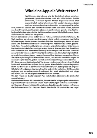 Wird eine App die Welt retten?
	
Wohl kaum. Aber ebenso wie der Buchdruck einen unvorher-
gesehenen gesellschaftlichen und wirtschaftlichen Wandel
einläutete, so haben digitale Medien begonnen unsere Welt
grundsätzlich zu transformieren. Wir werden das eigene Leben
und das unserer Gemeinschaften aber nur dann positiv verän-
dern, wenn wir uns von den Transformationen nicht überrollen lassen, sondern
uns ihrer Dynamik, der Chancen, aber auch der Gefahren gewahr sind. Techno-
logien alleine bewirken nichts, sie können aber unsere Möglichkeiten und Kapa-
zitäten um ein Vielfaches vergrößern.
Gerade der soziale Sektor bedarf dieses Turbos, damit unsere Bemühungen, die
Welt zu einem gerechteren, schöneren und reicheren Ort zu machen, nachhaltig
Früchte tragen. In den letzten Dekaden sind viele Bemühungen, Armut zu redu-
zieren und den Menschen bei der Entfaltung ihres Potenzials zu helfen, geschei-
tert.Keine Frage,Entwicklung ist ein schweres und sehr komplexes Unterfangen.
Daran wird auch kein Techno-Hype etwas ändern. Aber es gibt viele Anzeichen,
dass sich etwas tut. Mehr Menschen als je zuvor bringen sich mit ihren Erfahrun-
gen und Bedürfnissen in den Verlauf der Geschichte ein.Sie nutzen digitale Medi-
en um Informationen besser zu verbreiten und ihre Aktionen zu synchronisieren.
Sie fordern pathologische Hierarchien heraus, entwickeln Dienstleistungen für
unterversorgte Gebiete, geben vormals stimmenlosen Gruppen eine Stimme.
Mit diesem ersten betterplace lab Trendreport möchten wir Ihnen einen Einblick
in den sich wandelnden sozialen Sektor geben. Aber die Reise hat erst begonnen.
Nicht nur finden Sie in der Online-Version trendreport.betterplace-lab.org aus-
führlichere Trendbeschreibungen, Insights und mittlerweile über 250 Cases. Wir
ergänzen und aktualisieren den Trendreport dort auch wöchentlich und zeigen
mit Videos, wie Sie das digitale Potenzial nutzen können.
Um den Finger am digital-sozialen Puls zu behalten, abonnieren Sie am besten
unsere labnews.
Und besonders freuen wir uns über alle,welche die hier aufgezeigten Trends leben.
Experimentieren Sie und lassen uns an Ihren Erfahrungen teilhaben. Kommentie-
ren Sie unsere Thesen.Schicken Sie uns Cases.Beauftragen Sie Insights zu Themen,
die Sie interessieren. Kurz: Machen Sie mit. Werden Sie Teil unserer Netzwerkorga.
Schlusswort
125
 