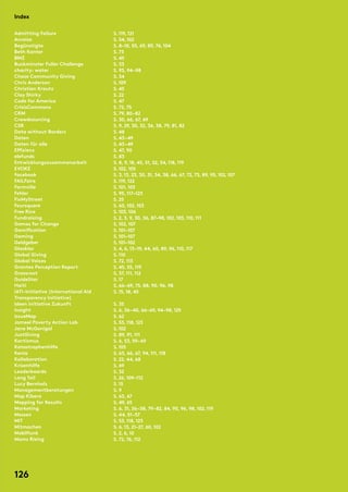 Admitting Failure
Anreize
Begünstigte
Beth Kanter
BMZ
Buckminster Fuller Challenge
charity: water
Chase Community Giving
Chris Anderson
Christian Kreutz
Clay Shirky
Code for America
CrisisCommons
CRM
Crowdsourcing
CSR
Data without Borders
Daten
Daten für alle
Effizienz
elefunds
Entwicklungszusammenarbeit
Evoke
facebook
Failfaire
Farmville
Fehler
FixMyStreet
Foursquare
Free Rice
Fundraising
Games for Change
Gamification
Gaming
Geldgeber
Glasklar
Global Giving
Global Voices
Grantee Perception Report
Grassroot
GuideStar
Haiti
IATI-Initiative (International Aid
Transparency Initiative)
Ideen Initiative Zukunft
Insight
IssueMap
Jameel Poverty Action Lab
Jane McGonigal
JustGiving
Kartismus
Katastrophenhilfe
Kenia
Kollaboration
Krisenhilfe
Leaderboards
Long Tail
Lucy Bernholz
Managementberatungen
Map Kibera
Mapping for Results
Marketing
Messen
MIT
Mitmachen
Mobilfunk
Moms Rising
S.119,121
S. 54,102
S. 8–10, 55, 69, 89, 74,104
S. 73
S. 45
S. 33
S. 93, 94–98
S. 34
S.109
S. 45
S. 22
S. 47
S. 72, 75
S. 79, 80–82
S. 30, 66, 67, 69
S. 9, 29, 30, 32, 36, 38, 79, 81, 82
S. 48
S. 43 – 49
S. 43–49
S. 47, 90
S. 83
S. 8, 9,18, 45, 51, 52, 54,118,119
S.102,105
S. 3,13, 23, 30, 31, 34, 38, 66, 67, 72, 73, 89, 95,102,107
S.119,122
S.101,103
S. 95,117–123
S. 25
S. 60,102,103
S.103,106
S. 2, 3, 9, 30, 36, 87–98,102,103,110,111
S.102,107
S.101–107
S.101–107
S.101–102
S. 4, 6,13–19, 44, 60, 89, 96,110,117
S.110
S. 72,113
S. 45, 55,119
S. 37,111,112
S.17
S. 66–69, 75, 88, 90, 96, 98
S.15,18, 45
S. 35
S. 6, 36–40, 66–69, 94–98,125
S. 62
S. 53,118,123
S.102
S. 89, 91,111
S. 6, 53, 59–69
S.105
S. 63, 66, 67, 94,111,118
S. 22, 44, 68
S. 69
S. 32
S. 26,109–112
S.15
S. 9
S. 63, 67
S. 49, 65
S. 6, 31, 36–38, 79–82, 84, 90, 96, 98,102,119
S. 44, 51–57
S. 53,118,123
S. 6,13, 21–27, 60,102
S. 2, 6,10
S. 72, 76,112
Index
126
 