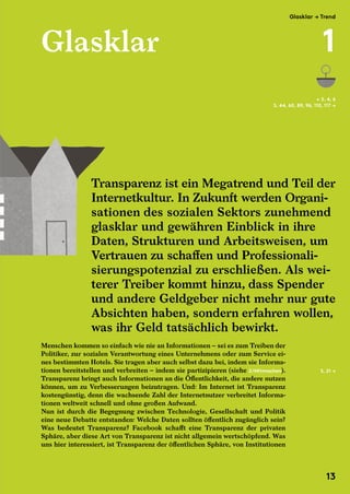 Glasklar
Menschen kommen so einfach wie nie an Informationen – sei es zum Treiben der
Politiker, zur sozialen Verantwortung eines Unternehmens oder zum Service ei-
nes bestimmten Hotels. Sie tragen aber auch selbst dazu bei, indem sie Informa-
tionen bereitstellen und verbreiten – indem sie partizipieren (siehe 2/Mitmachen).
Transparenz bringt auch Informationen an die Öffentlichkeit, die andere nutzen
können, um zu Verbesserungen beizutragen. Und: Im Internet ist Transparenz
kostengünstig, denn die wachsende Zahl der Internetnutzer verbreitet Informa-
tionen weltweit schnell und ohne großen Aufwand.
Nun ist durch die Begegnung zwischen Technologie, Gesellschaft und Politik
eine neue Debatte entstanden: Welche Daten sollten öffentlich zugänglich sein?
Was bedeutet Transparenz? Facebook schafft eine Transparenz der privaten
Sphäre, aber diese Art von Transparenz ist nicht allgemein wertschöpfend. Was
uns hier interessiert, ist Transparenz der öffentlichen Sphäre, von Institutionen
← S. 4, 6
S. 44, 60, 89, 96, 110, 117 →
Transparenz ist ein Megatrend und Teil der
Internetkultur. In Zukunft werden Organi-
sationen des sozialen Sektors zunehmend
glasklar und gewähren Einblick in ihre
Daten, Strukturen und Arbeitsweisen, um
Vertrauen zu schaffen und Professionali-
sierungspotenzial zu erschließen. Als wei-
terer Treiber kommt hinzu, dass Spender
und andere Geldgeber nicht mehr nur gute
Absichten haben, sondern erfahren wollen,
was ihr Geld tatsächlich bewirkt.
S. 21 →
Transparenz ist ein Megatrend und Teil der
Internetkultur. In Zukunft werden Organi-
sationen des sozialen Sektors zunehmend
glasklar und gewähren Einblick in ihre
Daten, Strukturen und Arbeitsweisen, um
Vertrauen zu schaffen und Professionali-
Glasklar → Trend
1
13
 