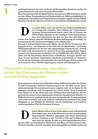 und Organisationen, die unter anderem mit Steuergeldern finanziert werden, die
unsere Demokratie und unser Gemeinwohl betreffen.
Diese Transparenz ist für die Digital Natives, also jene nach 1980 Geborenen, im Sin-
ne einer offenen Kommunikation und Rechenschaft eine Selbstverständlichkeit. In-
transparente Unternehmen und Organisationen sind ihnen suspekt. Und die Zahl der
Menschen, für die das Internet von Geburt an eine Selbstverständlichkeit ist, wächst.
Transparenz als wichtigstes Vertrauenskriterium im sozialen Sektor
er soziale Sektor muss sich auf die neue Selbstverständlichkeit
von Transparenz einstellen. Eine Umfrage der Unternehmens-
beratung PricewaterhouseCoopers ergab: Für 67 Prozent der
500 befragten Spender ist das wichtigste Vertrauenskriterium,
dass eine Organisation von sich aus über ihre Aktivitäten be-
richtet. Drei Viertel sahen die öffentliche Rechenschaftslegung als wichtige Vo-
raussetzung für die Vertrauenswürdigkeit einer Organisation.
Besonders in Deutschland scheuen die Mittler, also die NGOs, Transparenz. Bis-
lang gibt es hier – im Gegensatz zu den USA oder Großbritannien – auch keine
Offenlegungspflichten für Vereine oder gemeinnützige Organisationen, weshalb
der Sektor sehr intransparent ist. Auch ein Verzeichnis gemeinnütziger Organi-
sationen oder Transparenzvorschriften, wie bei GmbHs oder AGs üblich, gibt es
nicht. Und die Finanzämter dürfen keine verbindlichen Aussagen darüber ma-
chen, ob eine bestimmte Organisation überhaupt gemeinnützig ist. Datenban-
ken wie die des Deutschen Zentralinstituts für soziale Fragen decken weniger als
ein Prozent der über 500.000 eingetragenen Vereine und Stiftungen ab.
Doch spätestens seit dem Unicef-Skandal Anfang 2008 fordern selbst die Verbän-
de mehr Transparenz. Auch der Transparenzpreis, der seit 2005 von der Unter-
nehmensberatung PricewaterhouseCoopers vergeben wird, ist ein Signal für die
gestiegene Nachfrage nach Transparenz im sozialen Sektor. Denn Transparenz
kann ähnlich wie in der Wirtschaft einen Wettbewerbsvorteil bedeuten: Die Or-
ganisationen stehen in dem stagnierenden deutschen Spendenmarkt (jährlich 3–5
Milliarden Euro) in zunehmender Konkurrenz zueinander. Der Transparenzdruck
wird weiter verschärft, weil auch etablierte Institutionen zunehmend ihre Daten
offenlegen, so zum Beispiel die Weltbank und die Ernährungs- und Landwirt-
schaftsorganisation FAO der Vereinten Nationen.
Glasklar: Staatliche Entwicklungshilfe macht es vor
igitale Medien haben in den letzten Jahren auch in Deutschland
dazu beigetragen, dass mehr Informationen über gemeinnützige
Organisationen öffentlich zugänglich sind. Diese Entwicklung
steht im Vergleich zu den Vorreitern USA und Großbritannien
aber noch am Anfang. So gibt es in den angelsächsischen Staa-
ten eine Fülle von Datenbanken, Plattformen und Blogs, die Informationen über
NGOs bereitstellen. Auch die staatliche Entwicklungshilfe erschließt zunehmend
Wenn mehr Organisationen sich öffnen,
wächst das Vertrauen der Bürger in den
sozialen Sektor insgesamt.
Glasklar → Trend
1
14
 