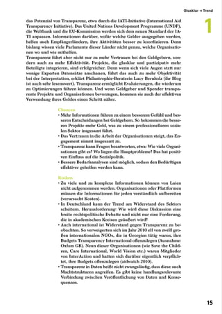 das Potenzial von Transparenz, etwa durch die IATI-Initiative (International Aid
Transparency Initiative). Das United Nations Development Programme (UNDP),
die Weltbank und die EU-Kommission werden sich dem neuen Standard der IA-
TI anpassen. Informationen darüber, wofür welche Gelder ausgegeben werden,
helfen auch Empfängerländern, ihre Aktivitäten besser zu koordinieren. Denn
bislang wissen viele Parlamente dieser Länder nicht genau, welche Organisatio-
nen wo und wie mithelfen.
Transparenz führt aber nicht nur zu mehr Vertrauen bei den Geldgebern, son-
dern auch zu mehr Effektivität. Projekte, die glasklar und partizipativ mehr
Beteiligte integrieren, sind erfolgreicher. Denn wenn sich viele Augen statt nur
wenige Experten Datensätze anschauen, führt das auch zu mehr Objektivität
bei der Interpretation, erklärt Philantrophie-Beraterin Lucy Bernholz (ihr Blog
ist auch sehr lesenswert). Transparenz ermöglicht Evaluierungen, die wiederum
zu Optimierungen führen können. Und wenn Geldgeber und Spender transpa-
rente Projekte und Organisationen bevorzugen, kommen sie auch der effektiven
Verwendung ihres Geldes einen Schritt näher.
Chancen
• Mehr Informationen führen zu einem besserem Gefühl und bes-
seren Entscheidungen bei Geldgebern. So bekommen die besse-
ren Projekte mehr Geld, was zu einem professionelleren sozia-
len Sektor insgesamt führt.
• Das Vertrauen in die Arbeit der Organisationen steigt, das En-
gagement nimmt insgesamt zu.
• Transparenz kann Fragen beantworten, etwa: Wie viele Organi-
sationen gibt es? Wo liegen die Hauptprobleme? Das hat positi-
ven Einfluss auf die Sozialpolitik.
• Bessere Bedarfsanalysen sind möglich, sodass den Bedürftigen
effektiver geholfen werden kann.
Risiken
• Zu viele und zu komplexe Informationen können von Laien
nicht aufgenommen werden. Organisationen oder Plattformen
müssen die Informationen für jeden verständlich aufbereiten
(verursacht Kosten).
• In Deutschland kann der Trend am Widerstand des Sektors
scheitern. Herausforderung: Wie wird diese Diskussion eine
breite rechtspolitische Debatte und nicht nur eine Forderung,
die in akademischen Kreisen geäußert wird?
• Auch international ist Widerstand gegen Transparenz zu be-
obachten. So verweigerten sich im Jahr 2010 elf von zwölf gro-
ßen internationalen NGOs, die in Georgien tätig waren, ihre
Budgets Transparency International offenzulegen (Ausnahme:
Oxfam GB). Neun dieser Organisationen (wie Save the Child-
ren, Care International, World Vision etc.) waren Mitglieder
von InterAction und hatten sich darüber eigentlich verpflich-
tet, ihre Budgets offenzulegen (aidwatch 2010).
• Transparenz in Daten heißt nicht zwangsläufig, dass diese auch
Machtstrukturen angreifen. Es gibt keine handlungsrelevante
Verbindung zwischen Veröffentlichung von Daten und Konse-
quenzen.
Glasklar → Trend
1
15
 