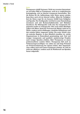 Fazit
Transparenz schafft Vertrauen. Nicht nur erwarten Internetnut-
zer ein hohes Maß an Transparenz, auch ist es vergleichsweise
kostengünstig, sich im Internet transparent darzustellen. Wer
die Kosten für die Aufbereitung vieler Daten sparen möchte,
kann diese auch roh ins Internet stellen. Allein die Verfügbar-
keit der Daten sorgt für ein besseres Gefühl beim Geldgeber
und Spender: Der Großspender wird Zeit in seine Entscheidung
investieren und sich Rechenschaftsberichte und Ähnliches
durchlesen. Der Kleinspender weiß, dass die transparente Or-
ganisation nichts zu verbergen hat. Aber auch andere Beteiligte
sollten sich öffnen, damit das Vertrauen der Bürger nicht nur in
NGOs, sondern auch in Stiftungen, staatliche Institutionen und
den sozialen Sektor insgesamt wächst. Ein erster Schritt wäre
ein zentrales Register, in dem öffentlich einsehbar ist, welche
Organisationen in Deutschland gemeinnützig sind. Und weil
weniger transparente und qualitativ minderwertige Projekte
auch weniger Spenden erhalten, führt Transparenz zu einem
professionelleren sozialen Sektor. Transparenz lädt auch zu
Verbesserungsvorschlägen von außen ein und birgt Potenzial
zur Professionalisierung der eigenen Arbeit. Aber Organisati-
onen sollten auch nach innen transparent arbeiten. So sind sie
nicht nur effektiver, sondern auch im Wettbewerb um Spenden
besser aufgestellt.
Glasklar → Trend
1
16
 