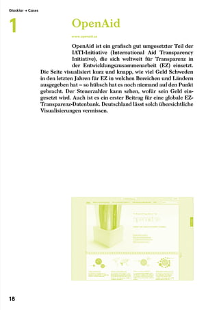 OpenAid ist ein grafisch gut umgesetzter Teil der
IATI-Initiative (International Aid Transparency
Initiative),­die sich weltweit für Transparenz in
der Entwicklungszusammenarbeit (EZ) einsetzt.
Die Seite visualisiert kurz und knapp, wie viel Geld Schweden
in den letzten Jahren für EZ in welchen Bereichen und Ländern
ausgegeben hat – so hübsch hat es noch niemand auf den Punkt
gebracht. Der Steuerzahler kann sehen, wofür sein Geld ein-
gesetzt wird. Auch ist es ein erster Beitrag für eine globale EZ-
Transparenz-Datenbank. Deutschland lässt solch übersichtliche
Visualisierungen vermissen.
OpenAid
www.openaid.se
Glasklar → Cases
1
18
 