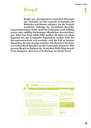 Rospil, was „Zersägung der russischen Steuergel-
der“ bedeutet, ist eine russische Community, die
Behörden und Beamte aufspürt, die die Vergabe
staatlicher Aufträge für persönliche Bereiche-
rung missbrauchen. Dafür sucht die Community nach auffällig
teuren oder auffällig kurzfristigen öffentlichen Ausschreibun-
gen. Jeder User kann solche Fälle melden, die dann von einem
Experten aus der Community begutachtet werden. Falls der
Korruptionsverdacht sich verstärkt, wird der Fall an Juristen
übergeben, die eine Anzeige erstatten. Die Honorare der Juris-
ten werden durch Spenden aus der Community finanziert. 2011
gewann Rospil im Rahmen der Deutschen Welle Blog-Awards
in der Kategorie „Best Use of Technology for Social Good“.
Rospil
www.rospil.info
Glasklar → Cases
1
19
 