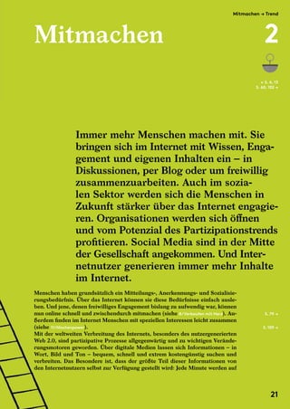 Mitmachen
Menschen haben grundsätzlich ein Mitteilungs-, Anerkennungs- und Sozialisie-
rungsbedürfnis. Über das Internet können sie diese Bedürfnisse einfach ausle-
ben. Und jene, denen freiwilliges Engagement bislang zu aufwendig war, können
nun online schnell und zwischendurch mitmachen (siehe 8/Verkaufen mit Herz). Au-
ßerdem finden im Internet Menschen mit speziellen Interessen leicht zusammen
(siehe 11/Nischenpower).
Mit der weltweiten Verbreitung des Internets, besonders des nutzergenerierten
Web 2.0, sind partizipative Prozesse allgegenwärtig und zu wichtigen Verände-
rungsmotoren geworden. Über digitale Medien lassen sich Informationen – in
Wort, Bild und Ton – bequem, schnell und extrem kostengünstig suchen und
verbreiten. Das Besondere ist, dass der größte Teil dieser Informationen von
den Internetnutzern selbst zur Verfügung gestellt wird: Jede Minute werden auf
Immer mehr Menschen machen mit. Sie
bringen sich im Internet mit Wissen, Enga-
gement und eigenen Inhalten ein – in
Diskussionen, per Blog oder um freiwillig
zusammenzuarbeiten. Auch im sozia-
len Sektor werden sich die Menschen in
Zukunft stärker über das Internet engagie-
ren. Organisationen werden sich öffnen
und vom Potenzial des Partizipationstrends
profitieren. Social Media sind in der Mitte
der Gesellschaft angekommen. Und Inter-
netnutzer generieren immer mehr Inhalte
im Internet.
S. 79 →
S. 109 →
← S. 6, 13
S. 60, 102 →
Menschen haben grundsätzlich ein Mitteilungs-, Anerkennungs- und Sozialisie-
rungsbedürfnis. Über das Internet können sie diese Bedürfnisse einfach ausle-
ben. Und jene, denen freiwilliges Engagement bislang zu aufwendig war, können
nun online schnell und zwischendurch mitmachen (siehe
ßerdem finden im Internet Menschen mit speziellen Interessen leicht zusammen
(siehe 11/Nischenpower
Mit der weltweiten Verbreitung des Internets, besonders des nutzergenerierten
Web 2.0, sind partizipative Prozesse allgegenwärtig und zu wichtigen Verände-
rungsmotoren geworden. Über digitale Medien lassen sich Informationen – in
Wort, Bild und Ton – bequem, schnell und extrem kostengünstig suchen und
verbreiten. Das Besondere ist, dass der größte Teil dieser Informationen von
den Internetnutzern selbst zur Verfügung gestellt wird: Jede Minute werden auf
Mitmachen → Trend
2
21
 
