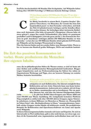 YouTube durchschnittlich 48 Stunden Film hochgeladen. Auf Wikipedia haben
bislang über 100.000 Freiwillige 1,3 Millionen deutsche Beiträge verfasst.
US-Amerikaner gucken 200 Milliarden Stunden TV pro Jahr –
­0,05 % dieser Zeit hat es bislang gekostet, Wikipedia mit Wissen
zu füllen
lay Shirky beschreibt in seinem Buch „Cognitive Surplus“ (Ko-
gnitiver Überschuss), wie Menschen, die vormals ihre freie Zeit
hauptsächlich passiv vor dem Fernseher verbrachten, sich dank
des Web 2.0 plötzlich kreativ betätigen und ihr Schaffen öffent-
lich machen können. Sie befriedigen dabei intrinsische Bedürf-
nisse nach Autonomie („Das habe ich gemacht“), Kompetenz („Daraus habe ich
etwas gelernt“), zeigen ihre soziale Verbundenheit („Das haben wir gemeinsam
geschaffen“) und Großzügigkeit („Ich teile gerne mit dir.“). Das Potenzial der Pas-
siven ist groß: Amerikaner verbringen jährlich 200 Milliarden Stunden vor dem
Fernseher – es hat aber nur 100 Millionen Stunden Arbeit gekostet (0,05 Prozent),
um Wikipedia auf den heutigen Wissensstand zu bringen.
Über das Internet finden auch im sozialen Sektor neue Stimmen Gehör. Waren es
bis vor kurzem eine Handvoll großer Stiftungen, NGOs und staatliche Instituti-
onen, die im philanthropischen Sektor die Themen setzten, so sind wir heute mit
einer dichten und ausdifferenzierten Meinungslandschaft konfrontiert. Blogger
tragen beispielsweise auch zur Professionalisierung des Sektors bei, indem sie
Organisationen Werkzeuge und Tipps, etwa zur besseren Nutzung von sozialen
Medien, kostenlos bereitstellen.
Es kann gar nicht genug Köche geben: Je mehr Menschen einen
Wikipedia-Artikel überarbeiten, desto akkurater wird er
artizipation ist auch Kollaboration. Das Internet ermöglicht diese
Kollaboration auf zwei Arten: Einerseits kann man heute kosten-
günstig kommunizieren. Andererseits ist es einfach, sich als Grup-
pe zu finden, auszutauschen und zu koordinieren. Wer ein spezi-
elles Interesse hat, wird über das Internet Gleichgesinnte finden
(siehe 11/Nischenpower). Es gibt fast 18.000 Yahoo-Gruppen zum Thema AIDS und
rund 350.000 zum Thema Ausbildung. Die (weitgehend) kostenlose Plattform
Ning ermöglicht es mittlerweile über 300.000 aktiven Gruppen, eigene Netzwer-
ke aufzubauen, in denen Millionen von Menschen zu Themen wie „Wasserpolitik
im Nahen Osten“ oder „Rechtspluralismus in Ghana “ zusammenkommen. Inner-
halb solcher Gruppen werden Inhalte oft kollaborativ erstellt. Die produktivsten
Beispiele für Kollaboration sind Open-Source-Software wie Linux und Apache
sowie Wikipedia.
In diesen Interessengemeinschaften tummeln sich Laien und Experten. Da sich im
Internet jeder zu Wort melden kann, geht es aber nicht darum, wer etwas sagt, son-
dern ob die Gemeinschaft seine Argumentation nachvollziehen kann und wie sie
Die Zeit des passiven Konsumenten ist
vorbei. Heute produzieren die Menschen
ihre eigenen Inhalte.
S. 109 →
Mitmachen → Trend
2
22
 