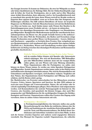 das Gesagte bewertet. Es kommt zur Diskussion, die etwa bei Wikipedia zu einem
sehr hohen Qualitätsniveau der Beiträge führt. Bei der Online-Enzyklopädie zeigt
sich: Je höher der Grad der Partizipation, also je mehr und je öfter Menschen
einen Artikel überarbeiten, desto akkurater wird er. Im Gesundheitsbereich sind
es manchmal aber gerade die Laien, deren Wissen wertvoll ist. Kranke werden zu
Experten ihrer eigenen Gesundheit, wenn sie in Foren über ihre Symptome und
Erfahrungen schreiben. Das hilft anderen Betroffenen oft besser als kryptische
Diagnosen von Medizinern. Und alte Menschen kennen sich mit den Bedürfnissen
von Alten am besten aus. Auch binden immer mehr Firmen ihre Kunden in die
Entwicklungsprozesse neuer Produkte mit ein – sie lassen sie mitmachen.
So werden aus ehemaligen Konsumenten oder Empfängern von Dienstleistun-
gen Mitgestalter. Bezüglich des Medienkonsums spricht der amerikanische Jour-
nalismusprofessor Jay Rosen von „the people formally known as the audience“.
Standen in der alten Welt der Printmedien, des Radios und Fernsehens einige
wenige Produzenten einer großen Masse von Konsumenten – Lesern, Zuhörern
und Zuschauern – gegenüber, so bröckeln diese Fronten. Eine weitgehend pas-
sive Rezipientenmasse wird zunehmend aktiv und gestaltet ihre eigenen Inhalte
(YouTube etc.). Nachrichten, Wissen und Unterhaltung werden immer häufiger
kollaborativ im Dialog zwischen den ehemaligen Produzenten und Konsumenten
geschaffen (facebook etc.).
Einfache Mitmach-Rechnung: Geringe Kosten, hoher Nutzen
uch im sozialen Sektor können sich Spender oder Interessierte
einfach einbringen. Wer sich mit Brunnenbau, TBC-Behandlun-
gen oder Mikrokrediten auskennt, kann mit nur wenigen Klicks
online gehen, um sein Wissen und seine Meinung mitzuteilen.
Wenn Organisationen offen für Partizipation von außen sind,
können sie dieses Wissen nutzen. So werden aus vielen Spendern Dialogpartner
und Mitgestalter. Soziale Organisationen werden immer mehr in den Dialog treten
und kollaborative Strategien entwickeln müssen. Wer sich der Kommunikation mit
Unterstützern und Spendern verweigert, wird ebendiese verlieren. Verglichen mit
dem Nutzen, den Organisationen durch Partizipation und Öffnung nach außen
erfahren, sind die Kosten relativ gering.
Die Marktforscher von Forrester unterscheiden bei den Mitmachern zwischen
Creators, Critics, Joiners, Spectators und Inactives. Im Jahr 2010 nahmen sie
noch eine neue Gruppe auf: Conversationalists, Nutzer, die auf twitter oder fa-
cebook regelmäßig Unterhaltungen pflegen. Diese Plauderer sind aufgenommen
worden, weil Kommunikation der zentrale Nutzungsaspekt im Internet ist. Die
Creators, also Gestalter, sind quantitativ die kleinste Gruppe, aber auch Mei-
nungsmacher und Multiplikatoren für die nachfolgenden Gruppen der Kritiker,
Zaungäste und Passiven. Organisationen sollten den Creators den Zugang nicht
verwehren, denn sie ziehen weitere Interessierte mit sich.
Partizipation = Revolution?
ie Partizipationsmöglichkeiten des Internets stellen eine große
Herausforderung für eine Reihe der etablierten Akteure dar, für
NGOs und Institutionen der staatlichen Entwicklungshilfe, aber
auch für Ärzte und Pharmaunternehmen. Die Rollen dieser Ins-
titutionen und Autoritäten verändern sich in dem Maße, in dem
sich die Grenze zwischen Experten und anderen sozial engagierten Akteuren
verschiebt. Das Monopol der Experten wackelt: Organisationen, die schlechte
Mitmachen → Trend
2
23
 