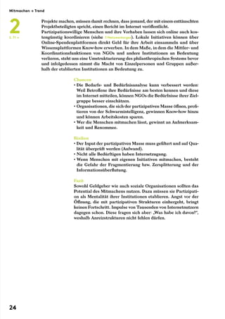 Projekte machen, müssen damit rechnen, dass jemand, der mit einem enttäuschten
Projektbeteiligten spricht, einen Bericht im Internet veröffentlicht.
Partizipationswillige Menschen und ihre Vorhaben lassen sich online auch kos-
tengünstig koordinieren (siehe 7/Netzwerkorgas). Lokale Initiativen können über
Online-Spendenplattformen direkt Geld für ihre Arbeit einsammeln und über
Wissensplattformen Know-how erwerben. In dem Maße, in dem die Mittler- und
Koordinationsfunktionen von NGOs und andere Institutionen an Bedeutung
verlieren, steht uns eine Umstrukturierung des philanthropischen Systems bevor
und infolgedessen nimmt die Macht von Einzelpersonen und Gruppen außer-
halb der etablierten Institutionen an Bedeutung zu.
Chancen
• Die Bedarfs- und Bedürfnisanalyse kann verbessert werden:
Weil Betroffene ihre Bedürfnisse am besten kennen und diese
im Internet mitteilen, können NGOs die Bedürfnisse ihrer Ziel-
gruppe besser einschätzen.
• Organisationen, die sich der partizipativen Masse öffnen, profi-
tieren von der Schwarmintelligenz, gewinnen Know-how hinzu
und können Arbeitskosten sparen.
• Wer die Menschen mitmachen lässt, gewinnt an Aufmerksam-
keit und Renommee.
Risiken
• Der Input der partizipativen Masse muss gefiltert und auf Qua-
lität überprüft werden (Aufwand).
• Nicht alle Bedürftigen haben Internetzugang.
• Wenn Menschen mit eigenen Initiativen mitmachen, besteht
die Gefahr der Fragmentierung bzw. Zersplitterung und der
Informationsüberflutung.
Fazit
Sowohl Geldgeber wie auch soziale Organisationen sollten das
Potential des Mitmachens nutzen. Dazu müssen sie Partizipati-
on als Mentalität ihrer Institutionen etablieren. Angst vor der
Öffnung, die mit partizipativen Strukturen einhergeht, bringt
keinen Fortschritt. Impulse von Tausenden von Internetnutzern
dagegen schon. Diese fragen sich aber: „Was habe ich davon?“,
weshalb Anreizstrukturen nicht fehlen dürfen.
S. 71 →
Mitmachen → Trend
2
24
 