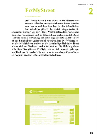 Auf FixMyStreet kann jeder in Großbritannien
namentlich oder anonym auf einer Karte markie-
ren, wo es welches Problem in der öffentlichen
Infrastruktur gibt. So berichtet beispielweise ein
anonymer Nutzer aus der Stadt Westminster, dass vor einem
Café ein verlassenes halbes Fahrrad angeschlossen ist. Auch
ein Foto von einem Schlagloch oder abgebrannten Mülleimern
ist per Smartphone-App schnell hochgeladen. Die Website lei-
tet die Nachrichten weiter an die zuständige Behörde. Diese
nimmt sich der Sache an und antwortet auf die Meldung eben-
falls über FixmyStreet. FixMyStreet ist nicht nur ein gelunge-
nes Tool zur Bürgerbeteiligung, sondern auch ein Open-Sour-
ce-Projekt, an dem jeder mitentwickeln kann.
FixMyStreet
www.fixmystreet.com
Mitmachen → Cases
2
25
 
