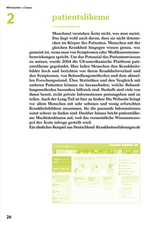 Manchmal verstehen Ärzte nicht, was man meint.
Das liegt wohl auch daran, dass sie nicht drinste-
cken im Körper des Patienten. Menschen mit der
gleichen Krankheit hingegen wissen genau, was
gemeint ist, wenn man von Symptomen oder Medikamentenne-
benwirkungen spricht. Um das Potenzial des Patientenwissens
zu nutzen, wurde 2004 die US-amerikanische Plattform pati-
entslikeme gegründet. Hier laden Menschen ihre Krankheits-
bilder hoch und berichten von ihrem Krankheitsverlauf und
den Symptomen, von Behandlungsmethoden und dem aktuel-
len Forschungsstand. Über Statistiken und den Vergleich mit
anderen Patienten können sie herausfinden, welche Behand-
lungsmethoden besonders hilfreich sind. Deshalb sind viele von
ihnen bereit, recht private Informationen preiszugeben und zu
teilen. Auch der Long Tail ist hier zu finden: Die Webseite bringt
vor allem Menschen mit sehr seltenen und wenig erforschten
Krankheitsbildern zusammen, für die passende Informationen
sonst schwer zu finden sind. Darüber hinaus bricht patientslike-
me Machtstrukturen auf, weil das vermeintliche Wissensmono-
pol der Ärzte infrage gestellt wird.
Ein ähnliches Beispiel aus Deutschland: Krankheitserfahrungen.de
patientslikeme
www.patientslikeme.com
Mitmachen → Cases
2
26
 