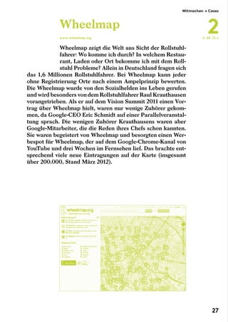 Wheelmap zeigt die Welt aus Sicht der Rollstuhl-
fahrer: Wo komme ich durch? In welchem Restau-
rant, Laden oder Ort bekomme ich mit dem Roll-
stuhl Probleme? Allein in Deutschland fragen sich
das 1,6 Millionen Rollstuhlfahrer. Bei Wheelmap kann jeder
ohne Registrierung Orte nach einem Ampelprinzip bewerten.
Die Wheelmap wurde von den Sozialhelden ins Leben gerufen
und wird besonders von dem Rollstuhlfahrer Raul Krauthausen
vorangetrieben. Als er auf dem Vision Summit 2011 einen Vor-
trag über Wheelmap hielt, waren nur wenige Zuhörer gekom-
men, da Google-CEO Eric Schmidt auf einer Parallelveranstal-
tung sprach. Die wenigen Zuhörer Krauthausens waren aber
Google-Mitarbeiter, die die Reden ihres Chefs schon kannten.
Sie waren begeistert von Wheelmap und besorgten einen Wer-
bespot für Wheelmap, der auf dem Google-Chrome-Kanal von
YouTube und drei Wochen im Fernsehen lief. Das brachte ent-
sprechend viele neue Eintragungen auf der Karte (insgesamt
über 200.000, Stand März 2012).
Wheelmap
www.wheelmap.org S. 60, 72 →
Mitmachen → Cases
2
27
 