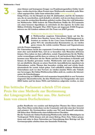 einer kleinen und homogenen Gruppe von Projektantragsstellern Gelder bewil-
ligen, werden durch das offene Format eines Wettbewerbs wesentlich mehr Men-
schen angesprochen. Jeder kann mitmachen (siehe 3/Webbewerbe/Cases).
Einige Preise, wie das Beispiel aus dem 18. Jahrhundert, sind für die Institutio-
nen, die sie ausschreiben, auch deshalb so attraktiv, weil sie erst dann etwas kos-
ten, wenn die erwünschten Resultate geliefert werden. Einer der wohl bekanntes-
ten Webbewerbe: 2006 forderte die Filme-Plattform Netflix die IT-Community
auf, einen besseren Algorithmus zu entwickeln als den eigenen. Es lockte eine
Million US-Dollar Preisgeld. Über 2500 Teams mit insgesamt 27.000 Program-
mierern aus 161 Ländern nahmen teil. Ein Team von ATT gewann.
Webbewerbe ähneln einer Umarmung
it Webbewerben reagieren Unternehmen heute auf das Be-
dürfnis ihrer Kunden, besser über deren CSR-Engagement in-
formiert zu werden: In der Cone Cause Evolution Study 2010
gaben 90 % der amerikanischen Konsumenten an, sie würden
gerne wissen, für welche sozialen Themen und Organisationen
sich die Firmen engagieren.
Für Unternehmen macht das sogenannte Crowdsourcing von sozialem Engage-
ment aber auch deshalb Sinn, weil sie so besonders viele Menschen aktivieren
können. Etwa indem sie dazu auffordern, soziale Organisationen für die Wettbe-
werbe vorzuschlagen und für diese zu votieren (z. B. mit facebook likes). Dadurch
kommen neue Menschen mit der Marke und dem Unternehmen in Kontakt und
können als Kunden gewonnen werden. Wettbewerbe sind auch ein gutes Mit-
tel, um inhaltliche Akzente zu setzen: Durch die Auswahlkriterien signalisiert ein
Unternehmen, welche Themen ihm besonders wichtig sind und welche Quali-
tätsstandards für soziale Arbeit gelten. Und schließlich schützen Wettbewerbe
Unternehmen auch vor dem Vorwurf, sie würden einzelne NGOs oder Teilneh-
mer bevorzugen. Bei Online-Wettbewerben fällen nicht sie, sondern die Internet-
nutzer die Entscheidungen.
Crowdsourcing im CSR-Bereich wird momentan hauptsächlich in zwei Varianten
eingesetzt: Ideenwettbewerbe, die über Plattformen wie Changemaker oder open
IDEO laufen und bei denen NGOs und Initiativen aufgerufen werden, zu einer
großen Bandbreite von sozialen und ökologischen Themen ihre Ideen einzurei-
chen. Diese Ideen werden dann von der Community und/oder einer Jury bewertet
und prämiert. Die Gewinnerideen werden zum Teil auch finanziell unterstützt.
Oft haben diese Wettbewerbe einen kollaborativen Charakter.
Bei der Variante der Online-Fundraising-Wettbewerbe steht die Mittelakquise im
Vordergrund: NGOs können sich mit einem Beitrag (Text, Foto, Video) präsen-
tieren und rufen in ihren Netzwerken zur Unterstützung ihrer Beiträge auf. Die
Gewinnerprojekte erhalten dann eine finanzielle Förderung.
S. 33 →
Das britische Parlament schrieb 1714 einen
Preis für eine Methode zur Bestimmung
der Längengrade auf See aus. Die Antwort
kam von einem Dorfschreiner.
Webbewerbe → Trend
3
30
 