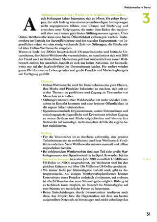 Stiftungen können über Wettbewerbe Strukturen entstauben.
uch Stiftungen haben begonnen, sich zu öffnen. Sie geben Grup-
pen, die sich bislang von ressourcenaufwendigen Antragswegen
nicht angesprochen fühlen, eine Chance auf Förderung und
erreichen neue Zielgruppen, die unter dem Radar des traditio-
nell eher nach innen gerichteten Stiftungswesens agieren. Über
Online-Wettbewerbe kann eine breite Öffentlichkeit einbezogen werden. Insbe-
sondere im Bereich der Jugendförderung und des sozialen Engagements von Ju-
gendlichen sehen wir eine stetig wachsende Zahl von Stiftungen, die Fördermit-
tel über Online-Wettbewerbe vergeben.
Waren es Ende der 2000er hauptsächlich US-amerikanische und britische Un-
ternehmen, die Online-Wettbewerbe veranstalteten, so manifestiert sich seit 2010
der Trend auch in Deutschland: Momentan geht fast wöchentlich ein neuer Wett-
bewerb online; bei manchen handelt es sich um kleine Aktionen, die beispiels-
weise nur auf der facebook-Seite des Unternehmens laufen. Für andere werden
ganze Plattformen ins Leben gerufen und große Projekt- und Marketingbudgets
zur Verfügung gestellt.
Chancen
• Online-Wettbewerbe sind für Unternehmen eine gute Chance,
ihre Marke und Produkte bekannter zu machen, sich mit so-
zialen Themen zu profilieren und Zugang zu Tausenden von
Menschen zu erhalten.
• Stiftungen können über Webbewerbe mit mehr sozialen Initi-
ativen in Kontakt kommen und eine breitere Öffentlichkeit in
die eigene Arbeit einbeziehen.
• Spendensammelnde Organisationen, soziale Unternehmen und
sozial engagierte Jugendliche und Erwachsene erhalten Zugang
zu neuen Geldern und Fördermöglichkeiten und können ihre
Netzwerke auf neuartige, nicht-monetäre Art für die eigene Ar-
beit mobilisieren.
Risiken
• Für die Veranstalter ist es durchaus aufwendig, eine gewisse
Teilnehmermasse zu mobilisieren und dem Wettbewerb Virali-
tät zu verleihen. Viele Wettbewerbe müssen manuell und offline
angeschoben werden.
• Bei erfolgreichen Wettbewerben sind zum Teil sehr große Mar-
ketingsummen und Spendeneinsätze im Spiel. So wurden bei der
Pepsi-Refresh-Kampagne im ersten Jahr 2010 monatlich 1,3 Millionen
US-Dollar an NGOs ausgeschüttet, der Werbeetat wird für den
gleichen Zeitraum auf über 136 Millionen US-Dollar geschätzt.
• Wo immer Geld per Stimmabgabe verteilt wird, gibt es Be-
trugsversuche. Auf einigen Wettbewerbsplattformen können
Unterstützer eines Projekts mehrfach abstimmen, auf anderen
ist alle 24 Stunden eine neue Stimmabgabe möglich. Bislang ist
es technisch kaum möglich, im Internet die Stimmabgabe auf
eine Stimme pro natürliche Person zu begrenzen.
• Reine Entscheidungen durch Internetnutzer tendieren auch
dazu, das Projekt bzw. die Organisation mit dem am besten
aufgestellten Netzwerk zu bevorzugen und nicht unbedingt das
S. 36 →
Webbewerbe → Trend
3
31
 