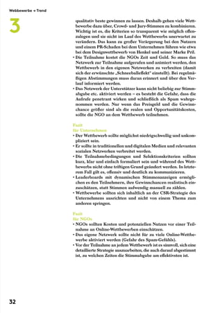 qualitativ beste gewinnen zu lassen. Deshalb gehen viele Wett-
bewerbe dazu über, Crowd- und Jury-Stimmen zu kombinieren.
Wichtig ist es, die Kriterien so transparent wie möglich offen-
zulegen und sie nicht im Lauf des Wettbewerbs unerwartet zu
verändern. Das kann zu großer Verärgerung bei den Nutzern
und einem PR-Schaden bei dem Unternehmen führen wie etwa
bei dem Designwettbewerb von Henkel und seiner Marke Pril.
• Die Teilnahme kostet die NGOs Zeit und Geld. So muss das
Netzwerk zur Teilnahme aufgerufen und animiert werden, den
Wettbewerb in den eigenen Netzwerken zu verbreiten (damit
sich der erwünschte „Schneeballeffekt“ einstellt). Bei regelmä-
ßigen Abstimmungen muss daran erinnert und über den Ver-
lauf informiert werden.
• Das Netzwerk der Unterstützer kann nicht beliebig zur Stimm-
abgabe etc. aktiviert werden – es besteht die Gefahr, dass die
Aufrufe penetrant wirken und schließlich als Spam wahrge-
nommen werden. Nur wenn das Preisgeld und die Gewinn-
chance größer sind als die realen und Opportunitätskosten,
sollte die NGO an dem Wettbewerb teilnehmen.
Fazit
für Unternehmen
• Der Wettbewerb sollte möglichst niedrigschwellig und unkom-
pliziert sein.
• Er sollte in traditionellen und digitalen Medien und relevanten
sozialen Netzwerken verbreitet werden.
• Die Teilnahmebedingungen und Selektionskriterien sollten
kurz, klar und einfach formuliert sein und während des Wett-
bewerbs nicht ohne triftigen Grund geändert werden. In letzte-
rem Fall gilt es, offensiv und deutlich zu kommunizieren.
• Leaderboards mit dynamischen Stimmenanzeigen ermögli-
chen es den Teilnehmern, ihre Gewinnchancen realistisch ein-
zuschätzen, statt Stimmen aufwendig manuell zu zählen.
• Wettbewerbe sollten sich inhaltlich an der CSR-Strategie des
Unternehmens ausrichten und nicht von einem Thema zum
anderen springen.
Fazit
für NGOs
• NGOs sollten Kosten und potenziellen Nutzen vor einer Teil-
nahme an Online-Wettbewerben einschätzen.
• Das eigene Netzwerk sollte nicht für zu viele Online-Wettbe-
werbe aktiviert werden (Gefahr des Spam-Gefühls).
• Vor der Teilnahme an jedem Wettbewerb ist es sinnvoll, sich eine­
detaillierte Strategie auszuarbeiten, die auch darauf abgestimmt
ist, zu welchen Zeiten die Stimmabgabe am effektivsten ist.
Webbewerbe → Trend
3
32
 