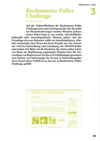 Auf der Online-Plattform der Buckminster Fuller
Challenge kann man Lösungsansätze für die größ-
ten Herausforderungen unseres Planeten präsen-
tieren. Dabei kann es um soziale, wirtschaftliche,
kulturelle oder umweltspezifische Themen gehen. Auf der
Grundlage diverser Kriterien wählt ein interdisziplinäres, jähr-
lich wechselndes Jury-Team das beste Projekt aus. Der Gewin-
ner wird bei Entwicklung und Umsetzung mit 100.000 Dollar
unterstützt. Ein Blick auf die Finalisten der letzten Jahre lohnt:
von Ideen zur Bepflanzung ungenutzter Flächen über die Ver-
wendung von Regenwasser bis hin zu Fortbildungsprogrammen
zum Einsatz von Solarenergie für Frauen in Entwicklungslän-
dern. Genau diese Vielfalt ist es, die uns an Buckminster Fuller
Challenge gefällt!
Buckminster Fuller
Challenge
www.challenge.bfi.org
Webbewerbe → Cases
3
33
 