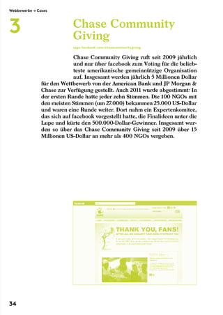 Chase Community Giving ruft seit 2009 jährlich
und nur über facebook zum Voting für die belieb-
teste amerikanische gemeinnützige Organisation
auf. Insgesamt werden jährlich 5 Millionen Dollar
für den Wettbewerb von der American Bank und JP Morgan 
Chase zur Verfügung gestellt. Auch 2011 wurde abgestimmt: In
der ersten Runde hatte jeder zehn Stimmen. Die 100 NGOs mit
den meisten Stimmen (um 27.000) bekammen 25.000 US-Dollar
und waren eine Runde weiter. Dort nahm ein Expertenkomitee,
das sich auf facebook vorgestellt hatte, die Finalideen unter die
Lupe und kürte den 500.000-Dollar-Gewinner. Insgesamt wur-
den so über das Chase Community Giving seit 2009 über 15
Millionen US-Dollar an mehr als 400 NGOs vergeben.
Chase Community
Giving
apps.facebook.com/chasecommunitygiving
Webbewerbe → Cases
3
34
 