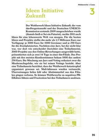 Der Wettbewerb Ideen Initiative Zukunft, der vom
dm-Drogeriemarkt und der Deutschen UNESCO-
Kommission erstmals 2009 ausgeschrieben wurde
(damals hieß er Sei ein Futurist), suchte 2011 nach
Ideen für eine lebenswerte Welt von morgen. Für die besten
Ideen und Projekte stellte dm mehr als 1,5 Millionen Euro zur
Verfügung: je 1000 Euro für 1000 Gewinner und je 250 Euro
für die Zweitplatzierten. Nachdem eine Jury, bei der nicht klar
war, wer dort wie entscheidet (berichtet eine Teilnehmerin),
2000 Projekte aus den Online-Bewerbungen ausgewählt hatte,
präsentierten sich je zwei 14 Tage in einer dm-Filiale. Das Pro-
jekt mit den meisten Kundenstimmen bekam 1000 das andere
250 Euro. Die Mischung aus Jury und Voting reduziert zwar die
Missbrauchsgefahr, wie sie bei reinen Votings besteht. Aber
eine Teilnehmerin berichtet, dass der Wettbewerb katastrophal
organisiert gewesen sei. Mail-Adressen wurden vertauscht,
Überweisungen liefen fehl oder Abstimmzettel aus den Filia-
len gingen verloren. So können Wettbewerbe zu negativen PR-
Effekten führen und Frustration bei den Teilnehmern auslösen.
Ideen Initiative
Zukunft
www.ideen-initiative-zukunft.de
Webbewerbe → Cases
3
35
 