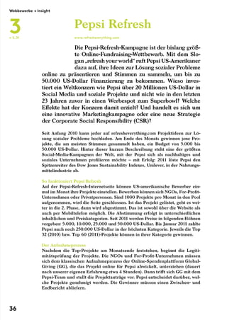 ← S. 31
	
Die Pepsi-Refresh-Kampagne ist der bislang größ-
te Online-Fundraising-Wettbewerb. Mit dem Slo-
gan „refresh your world“ ruft Pepsi US-Amerikaner
dazu auf, ihre Ideen zur Lösung sozialer Probleme
online zu präsentieren und Stimmen zu sammeln, um bis zu
50.000 US-Dollar Finanzierung zu bekommen. Wieso inves-
tiert ein Weltkonzern wie Pepsi über 20 Millionen US-Dollar in
Social Media und soziale Projekte und nicht wie in den letzten
23 Jahren zuvor in einen Werbespot zum Superbowl? Welche
Effekte hat der Konzern damit erzielt? Und handelt es sich um
eine innovative Marketingkampagne oder eine neue Strategie
der Corporate Social Responsibility (CSR)?
Pepsi Refresh
www.refresheverything.com
Seit Anfang 2010 kann jeder auf refresheverything.com Projektideen zur Lö-
sung sozialer Probleme hochladen. Am Ende des Monats gewinnen jene Pro-
jekte, die am meisten Stimmen gesammelt haben, ein Budget von 5.000 bis
50.000 US-Dollar. Hinter dieser kurzen Beschreibung steht eine der größten
Social-Media-Kampagnen der Welt, mit der Pepsi sich als nachhaltiges und
soziales Unternehmen profilieren möchte – mit Erfolg: 2011 löste Pepsi den
Spitzenreiter des Dow Jones Sustainability Indexes, Unilever, in der Nahrungs-
mittelindustrie ab.
So funktioniert Pepsi Refresh
Auf der Pepsi-Refresh-Internetseite können US-amerikanische Bewerber ein-
mal im Monat ihre Projekte einstellen. Bewerben können sich NGOs, For-Profit-
Unternehmen oder Privatpersonen. Sind 1000 Projekte pro Monat in den Pool
aufgenommen, wird die Seite geschlossen. Ist das Projekt gelistet, geht es wei-
ter in die 2. Phase, dann wird abgestimmt. Das ist sowohl über die Website als
auch per Mobiltelefon möglich. Die Abstimmung erfolgt in unterschiedlichen
inhaltlichen und Preiskategorien. Seit 2011 werden Preise in folgenden Höhnen
vergeben: 5.000, 10.000, 25.000 und 50.000 US-Dollar. Bis Januar 2011 zahlte
Pepsi auch noch 250.000 US-Dollar in der höchsten Kategorie. Jeweils die Top
32 (2010) bzw. Top 60 (2011)-Projekte können in ihrer Kategorie gewinnen.
Der Aufnahmeprozess
Nachdem die Top-Projekte am Monatsende feststehen, beginnt die Legiti-
mitätsprüfung der Projekte. Die NGOs und For-Profit-Unternehmen müssen
sich dem klassischen Aufnahmeprozess der Online-Spendenplattform Global-
Giving (GG), die das Projekt online für Pepsi abwickelt, unterziehen (dauert
nach unserer eigenen Erfahrung etwa 4 Stunden). Dann trifft sich GG mit dem
Pepsi-Team und stellt die Projektanträge vor. Pepsi entscheidet darüber, wel-
che Projekte genehmigt werden. Die Gewinner müssen einen Zwischen- und
Endbericht abliefern.
Webbewerbe → Insight
3
36
 