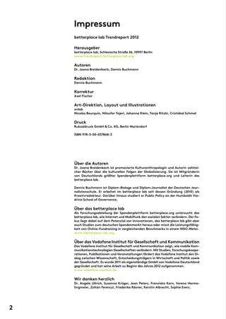 Impressum
betterplace lab Trendreport 2012
Herausgeber
betterplace lab, Schlesische Straße 26, 10997 Berlin
www.trendreport.betterplace-lab.org
Autoren
Dr. Joana Breidenbach, Dennis Buchmann
Redaktion
Dennis Buchmann
Korrektur
Axel Fischer
Art-Direktion, Layout und Illustrationen
onlab
Nicolas Bourquin, Niloufar Tajeri, Johanna Klein, Tanja Ritzki, Cristóbal Schmal
Druck
Ruksaldruck GmbH & Co. KG, Berlin Mariendorf
ISBN 978-3-00-037868-3
Über die Autoren
Dr. Joana Breidenbach ist promovierte Kulturanthropologin und Autorin zahlrei-
cher Bücher über die kulturellen Folgen der Globalisierung. Sie ist Mitgründerin
von Deutschlands größter Spendenplattform betterplace.org und Leiterin des
betterplace lab.
Dennis Buchmann ist Diplom-Biologe und Diplom-Journalist der Deutschen Jour-
nalistenschule. Er arbeitet im betterplace lab seit dessen Gründung (2010) als
Kreativredakteur. Darüber hinaus studiert er Public Policy an der Humboldt Via-
drina School of Governance.
Über das betterplace lab
Als Forschungsabteilung der Spendenplattform betterplace.org untersucht das
betterplace lab, wie Internet und Mobilfunk den sozialen Sektor verändern. Der Fo-
kus liegt dabei auf dem Potenzial von Innovationen, das betterplace lab gibt aber
auch Studien zum deutschen Spendenmarkt heraus oder misst die Leistungsfähig-
keit von Online-Fundraising in vergleichenden Benchmarks in einem NGO-Meter.
www.betterplace-lab.org
Über das Vodafone Institut für Gesellschaft und Kommunikation
Das Vodafone Institut für Gesellschaft und Kommunikation zeigt, wie mobile Kom-
munikationstechnologien Gesellschaften verändern.Mit Studien,Forschungskoope-
rationen, Publikationen und Veranstaltungen fördert das Vodafone Institut den Di-
alog zwischen Wissenschaft, Entscheidungsträgern in Wirtschaft und Politik sowie
der Gesellschaft. Es wurde 2011 als eigenständige GmbH von Vodafone Deutschland
gegründet und hat seine Arbeit zu Beginn des Jahres 2012 aufgenommen.
www.vodafone-institut.de
Wir danken herzlich
Dr. Angela Ullrich, Susanna Krüger, Jean Peters, Franziska Korn, Verena Herme-
lingmeier, Zoltán Ferenczi, Friederike Rösner, Kerstin Albrecht, Sophie Evers.
2
 