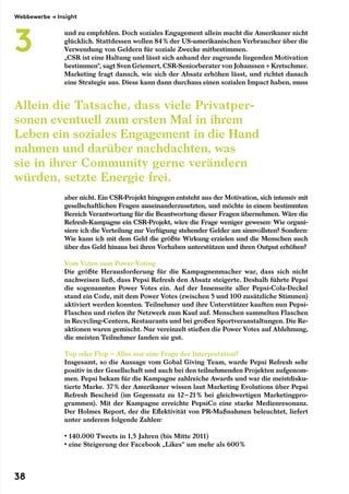 und zu empfehlen. Doch soziales Engagement allein macht die Amerikaner nicht
glücklich. Stattdessen wollen 84 % der US-amerikanischen Verbraucher über die
Verwendung von Geldern für soziale Zwecke mitbestimmen.
„CSR ist eine Haltung und lässt sich anhand der zugrunde liegenden Motivation
bestimmen“, sagt Sven Griemert, CSR-Seniorberater von Johanssen + Kretschmer.
Marketing fragt danach, wie sich der Absatz erhöhen lässt, und richtet danach
eine Strategie aus. Diese kann dann durchaus einen sozialen Impact haben, muss
aber nicht. Ein CSR-Projekt hingegen entsteht aus der Motivation, sich intensiv mit
gesellschaftlichen Fragen auseinanderzusetzten, und möchte in einem bestimmten
Bereich Verantwortung für die Beantwortung dieser Fragen übernehmen. Wäre die
Refresh-Kampagne ein CSR-Projekt, wäre die Frage weniger gewesen: Wie organi-
siere ich die Verteilung zur Verfügung stehender Gelder am sinnvollsten? Sondern:
Wie kann ich mit dem Geld die größte Wirkung erzielen und die Menschen auch
über das Geld hinaus bei ihren Vorhaben unterstützen und ihren Output erhöhen?
Vom Voten zum Power-Voting
Die größte Herausforderung für die Kampagnenmacher war, dass sich nicht
nachweisen ließ, dass Pepsi Refresh den Absatz steigerte. Deshalb führte Pepsi
die sogenannten Power Votes ein. Auf der Innenseite aller Pepsi-Cola-Deckel
stand ein Code, mit dem Power Votes (zwischen 5 und 100 zusätzliche Stimmen)
aktiviert werden konnten. Teilnehmer und ihre Unterstützer kauften nun Pepsi-
Flaschen und riefen ihr Netzwerk zum Kauf auf. Menschen sammelten Flaschen
in Recycling-Centern, Restaurants und bei großen Sportveranstaltungen. Die Re-
aktionen waren gemischt. Nur vereinzelt stießen die Power Votes auf Ablehnung,
die meisten Teilnehmer fanden sie gut.
Top oder Flop – Alles nur eine Frage der Interpretation?
Insgesamt, so die Aussage vom Gobal Giving Team, wurde Pepsi Refresh sehr
positiv in der Gesellschaft und auch bei den teilnehmenden Projekten aufgenom-
men. Pepsi bekam für die Kampagne zahlreiche Awards und war die meistdisku-
tierte Marke. 37 % der Amerikaner wissen laut Marketing Evolutions über Pepsi
Refresh Bescheid (im Gegensatz zu 12 – 21 % bei gleichwertigen Marketingpro-
grammen). Mit der Kampagne erreichte PepsiCo eine starke Medienresonanz.
Der Holmes Report, der die Effektivität von PR-Maßnahmen beleuchtet, liefert
unter anderem folgende Zahlen:
• 140.000 Tweets in 1,5 Jahren (bis Mitte 2011)
• eine Steigerung der Facebook „Likes“ um mehr als 600 %
Allein die Tatsache, dass viele Privatper­
sonen eventuell zum ersten Mal in ihrem
Leben ein soziales Engagement in die Hand
nahmen und darüber nachdachten, was
sie in ihrer Community gerne verändern
würden, setzte Energie frei.
Webbewerbe → Insight
3
38
 