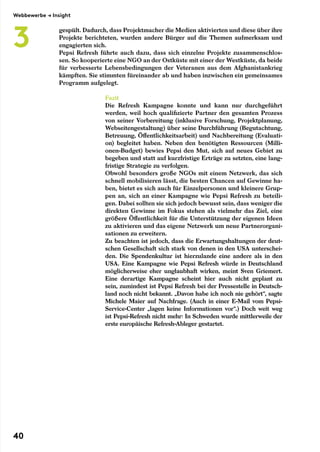 gespült. Dadurch, dass Projektmacher die Medien aktivierten und diese über ihre
Projekte berichteten, wurden andere Bürger auf die Themen aufmerksam und
engagierten sich.
Pepsi Refresh führte auch dazu, dass sich einzelne Projekte zusammenschlos-
sen. So kooperierte eine NGO an der Ostküste mit einer der Westküste, da beide
für verbesserte Lebensbedingungen der Veteranen aus dem Afghanistankrieg
kämpften. Sie stimmten füreinander ab und haben inzwischen ein gemeinsames
Programm aufgelegt.
Fazit
Die Refresh Kampagne konnte und kann nur durchgeführt
werden, weil hoch qualifizierte Partner den gesamten Prozess
von seiner Vorbereitung (inklusive Forschung, Projektplanung,
Webseitengestaltung) über seine Durchführung (Begutachtung,
Betreuung, Öffentlichkeitsarbeit) und Nachbereitung (Evaluati-
on) begleitet haben. Neben den benötigten Ressourcen (Milli-
onen-Budget) bewies Pepsi den Mut, sich auf neues Gebiet zu
begeben und statt auf kurzfristige Erträge zu setzten, eine lang-
fristige Strategie zu verfolgen.
Obwohl besonders große NGOs mit einem Netzwerk, das sich
schnell mobilisieren lässt, die besten Chancen auf Gewinne ha-
ben, bietet es sich auch für Einzelpersonen und kleinere Grup-
pen an, sich an einer Kampagne wie Pepsi Refresh zu beteili-
gen. Dabei sollten sie sich jedoch bewusst sein, dass weniger die
direkten Gewinne im Fokus stehen als vielmehr das Ziel, eine
größere Öffentlichkeit für die Unterstützung der eigenen Ideen
zu aktivieren und das eigene Netzwerk um neue Partnerorgani-
sationen zu erweitern.
Zu beachten ist jedoch, dass die Erwartungshaltungen der deut-
schen Gesellschaft sich stark von denen in den USA unterschei-
den. Die Spendenkultur ist hierzulande eine andere als in den
USA. Eine Kampagne wie Pepsi Refresh würde in Deutschland
möglicherweise eher unglaubhaft wirken, meint Sven Griemert.
Eine derartige Kampagne scheint hier auch nicht geplant zu
sein, zumindest ist Pepsi Refresh bei der Pressestelle in Deutsch-
land noch nicht bekannt. „Davon habe ich noch nie gehört“, sagte
Michele Maier auf Nachfrage. (Auch in einer E-Mail vom Pepsi-
Service-Center „lagen keine Informationen vor“.) Doch weit weg
ist Pepsi-Refresh nicht mehr: In Schweden wurde mittlerweile der
erste europäische Refresh-Ableger gestartet.
Webbewerbe → Insight
3
40
 