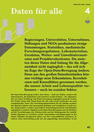 Daten für alle
Die Open-Data-Bewegung fordert, dass Daten – nicht nur Zahlen, sondern alle
Informationen, die digitalisiert und analysiert werden können – der Allgemein-
heit zur freien Verfügung und Weiterverwendung zugänglich gemacht werden.
Die Treiber hinter dem Trend Daten für alle sind sowohl technischer als auch
soziokultureller Natur. Die Verarbeitungskapazitäten für die ständig wachsen-
den digitalen Inhalte sind exponentiell gestiegen und ermöglichen es nicht nur,
die „Endprodukte“, sondern auch frühere Entwicklungszustände und Rohdaten
zugänglich zu machen. Zugleich ist die Open-Data-Bewegung auch als Reaktion
auf die Verschärfungen des Urheberrechts und der Schutzgesetze für intellek-
tuelles Eigentum zu verstehen, welche Unternehmen und Regierungen in den
letzten Dekaden durchgesetzt haben, um ihre wirtschaftlichen Interessen zu
sichern. Diese Entwicklung prallt auf eine gegenläufige Internetkultur, in der
Regierungen, Universitäten, Unternehmen,
Stiftungen und NGOs produzieren riesige
Datenmengen. Statistiken, medizinische
Forschungsergebnisse, Lehrmaterialien,
Geodaten, Wetter- und Umweltinformati-
onen und Projektevaluationen. Die meis-
ten dieser Daten sind bislang für die Allge-
meinheit nicht zugänglich – das soll sich
im Zuge der Open-Data-Bewegung ändern.
Denn aus den großen Datenbeständen kön-
nen wichtige neue Erkenntnisse, Korrelati-
onen und Kausalitäten gewonnen werden,
die unsere Arbeit und Lebensqualität ver-
bessern – auch im sozialen Sektor.
Die Open-Data-Bewegung fordert, dass Daten – nicht nur Zahlen, sondern alle
Informationen, die digitalisiert und analysiert werden können – der Allgemein-
heit zur freien Verfügung und Weiterverwendung zugänglich gemacht werden.
Die Treiber hinter dem Trend Daten für alle sind sowohl technischer als auch
soziokultureller Natur. Die Verarbeitungskapazitäten für die ständig wachsen-
Regierungen, Universitäten, Unternehmen,
Stiftungen und NGOs produzieren riesige
Datenmengen. Statistiken, medizinische
Forschungsergebnisse, Lehrmaterialien,
Geodaten, Wetter- und Umweltinformati-
onen und Projektevaluationen. Die meis-
ten dieser Daten sind bislang für die Allge-
meinheit nicht zugänglich – das soll sich
im Zuge der Open-Data-Bewegung ändern.
Denn aus den großen Datenbeständen kön-
nen wichtige neue Erkenntnisse, Korrelati-
onen und Kausalitäten gewonnen werden,
die unsere Arbeit und Lebensqualität ver-
bessern – auch im sozialen Sektor.
soziokultureller Natur. Die Verarbeitungskapazitäten für die ständig wachsen-
den digitalen Inhalte sind exponentiell gestiegen und ermöglichen es nicht nur,
die „Endprodukte“, sondern auch frühere Entwicklungszustände und Rohdaten
zugänglich zu machen. Zugleich ist die Open-Data-Bewegung auch als Reaktion
auf die Verschärfungen des Urheberrechts und der Schutzgesetze für intellek-
tuelles Eigentum zu verstehen, welche Unternehmen und Regierungen in den
letzten Dekaden durchgesetzt haben, um ihre wirtschaftlichen Interessen zu
sichern. Diese Entwicklung prallt auf eine gegenläufige Internetkultur, in der
Die Open-Data-Bewegung fordert, dass Daten – nicht nur Zahlen, sondern alle
Informationen, die digitalisiert und analysiert werden können – der Allgemein-
heit zur freien Verfügung und Weiterverwendung zugänglich gemacht werden.
Die Treiber hinter dem Trend Daten für alle sind sowohl technischer als auch
soziokultureller Natur. Die Verarbeitungskapazitäten für die ständig wachsen-
Daten für alle → Trend
4
43
 