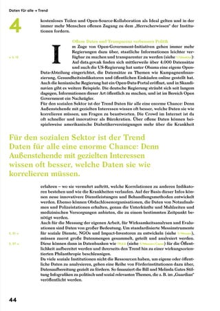 kostenloses Teilen und Open-Source-Kollaboration als Ideal gelten und in der
immer mehr Menschen offenen Zugang zu dem „Herrscherwissen“ der Institu-
tionen fordern.
Offene Daten und Transparenz verbessern Politik
m Zuge von Open-Government-Initiativen gehen immer mehr
Regierungen dazu über, staatliche Informationen leichter ver-
fügbar zu machen und transparenter zu werden (siehe 1/Glasklar):
Auf data.gov.uk finden sich mittlerweile über 4.000 Datensätze
und auch die US-Regierung hat unter Obama eine eigene Open-
Data-Abteilung eingerichtet, die Datensätze zu Themen wie Kampagnenfinan-
zierung, Gesundheitsindikatoren und öffentlichen Einkäufen online gestellt hat.
Auch die kenianische Regierung hat ein Open-Data-Portal eröffnet, und in Skandi-
navien gibt es weitere Beispiele. Die deutsche Regierung sträubt sich seit langem
dagegen, Informationen dieser Art öffentlich zu machen, und ist im Bereich Open
Government ein Nachzügler.
Für den sozialen Sektor ist der Trend Daten für alle eine enorme Chance: Denn
Außenstehende mit gezielten Interessen wissen oft besser, welche Daten sie wie
korrelieren müssen, um Fragen zu beantworten. Die Crowd im Internet ist da
oft schneller und innovativer als Bürokratien. Über offene Daten können bei-
spielsweise amerikanische Diabetikervereinigungen mehr über die Krankheit
erfahren – wo sie vermehrt auftritt, welche Korrelationen zu anderen Indikato-
ren bestehen und wie die Krankheiten verlaufen. Auf der Basis dieser Infos kön-
nen neue innovativere Dienstleistungen und Behandlungsmethoden entwickelt
werden. Ebenso können Obdachlosenorganisationen, die Daten von Notaufnah-
men und Polizeistationen erhalten, genau die Unterkünfte und Mahlzeiten und
medizinischen Versorgungen anbieten, die zu einem bestimmten Zeitpunkt be-
nötigt werden.
Auch für die Messung der eigenen Arbeit, für Wirksamkeitsanalysen und Evalu-
ationen sind Daten von großer Bedeutung. Um standardisierte Messinstrumente
für soziale Dienste, NGOs und Impact-Investoren zu entwickeln (siehe 5/Messen),
müssen zuerst große Datenmengen gesammelt, geteilt und analysiert werden.
Diese können dann in Datenbanken wie TRASI (siehe 5/Messen/Cases) für die Öffent-
lichkeit aufbereitet werden und ihrerseits den Trend hin zu einer wirkungsorien-
tierten Philanthropie beschleunigen.
Da viele soziale Institutionen nicht die Ressourcen haben, um eigene oder öffent-
liche Daten zu analysieren, gehen eine Reihe von Förderinstitutionen dazu über,
Datenaufbereitung gezielt zu fördern. So finanziert die Bill und Melinda Gates Stif-
tung Infografiken zu politisch und sozial relevanten Themen, die z. B. im „Guardian“
veröffentlicht werden.
← S. 13
S. 51 →
S. 57 →
Für den sozialen Sektor ist der Trend
Daten für alle eine enorme Chance: Denn
Außenstehende mit gezielten Interessen
wissen oft besser, welche Daten sie wie
korrelieren müssen.
Daten für alle → Trend
4
44
 