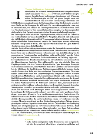 Von der Geldbank zur Datenbank
nsbesondere die notorisch intransparente Entwicklungszusammen-
arbeit kann enorm von Open Data profitieren, um Geldflüsse zu opti-
mieren, Projekte besser aufeinander abzustimmen und Wissen zu
teilen. Die Weltbank geht seit 2010 mit gutem Beispiel voran und
veröffentlicht nach und nach ihren Datenkatalog. Mittlerweile sind
7.000 Indikatoren zugänglich und die Nachfrage ist gewaltig: Die Datenseite generiert
mehr Traffic als die Homepage der Weltbank. Für entwicklungspolitische Laien mag
es erstaunlich sein, wie schlecht die Datenlage vielerorts ist. So weiß in einem Land
wie Nigeria niemand, wie viele Gesundheitsstationen es gibt, wie diese ausgestattet
sind und wie viele Patienten dort mit welchen Krankheiten behandelt werden.
Die Datenlage ist nicht nur in den Empfängerländern schlecht; auch die Geberlän-
der veröffentlichen nur einen Bruchteil ihrer Ausgaben. Dies soll sich im Rahmen
der IATI-Initiative (International Aid Transparency Initiative) ändern, die sich für
einen einheitlichen Daten-Standard einsetzt. In Deutschland arbeitet aidinfo.org
für mehr Transparenz in der EZ und organisierte im Rahmen der Open Aid Data­
-Konferenz einen Open Data Hackday.
Auch im Bereich Entwicklungszusammenarbeit ist die Datenpolitik der zuständigen
deutschen Behörden und Institutionen enttäuschend. „Informationen sind verstreut,
kaum Daten sind in offenen Formaten vorhanden und eine Aufschlüsselung von Fi-
nanzdaten wie Projektausgaben werden bisher nicht veröffentlicht“, sagt der Polito-
loge Christian Kreutz, Gründer von Frankfurt-Gestalten, im ZDF-Blog Hyperland.
So veröffentlicht das Bundesministerium für wirtschaftliche Zusammenarbeit,
der Hauptfinanzier deutscher Entwicklungshilfe, nur eine einfache Liste der
Empfängerländer. Als sich Christian Kreutz für die Open Knowledge Foundati-
on Germany daranmachte, eine Weltkarte deutscher Geldflüsse zu erstellen (und
bei der OECD, an die das BMZ seine Zahlungen regelmäßig liefern muss, fündig
wurde), kamen eine Reihe von überraschenden Erkenntnissen zutage: Nicht nur
fördert Deutschland nach dem Gießkannenprinzip fast jedes Land der Welt mit
irgendwelchen Maßnahmen. Der Löwenanteil der jährlich sechs Milliarden Euro
BMZ-Gelder geht nicht an klassische Entwicklungsländer, sondern an die Schwel-
lenländer Brasilien, Russland, Indien und China sowie europäische Nachbarn
wie Polen. Nachdem Kreutz die Zahlen mit Daten aus dem „Economist“ zur de-
mokratischen Entwicklung verbunden hatte, wurde deutlich, dass mit deutschen
Steuergeldern besonders gerne undemokratische Länder gefördert werden.
Nicht nur der Staat, auch Stiftungen haben einen ungehobenen Datenschatz
herumliegen. In Stiftungsarchiven lagert wertvolles und unter großem Arbeits-
einsatz generiertes Wissen in Form von Förderungsanträgen, Evaluationen, Ab-
schlussberichten und Studien über soziale Missstände und effektive und weniger
effektive Lösungsansätze, die im Normalfall nur einmal verwendet und von sehr
wenigen Menschen gesichtet werden. Online können sie dieses Wissen kosten-
günstig mit anderen Organisationen teilen und der Öffentlichkeit zur Verfügung
stellen, um Erfolgsbeispiele zu verbreiten und Innovationen zu fördern. Auch
gehen immer mehr Stiftungen dazu über, sich selbst von ihren Antragstellern
und Förderprojekten bewerten zu lassen und die resultierenden Grantee Perception
Reports zu veröffentlichen, auch wenn sie auf Schwachstellen der Stiftungen hin-
weisen (siehe 12/Produktiv Scheitern).
Chancen
• Mehr Daten ermöglichen mehr Transparenz und steigern da-
mit die Rechenschaft öffentlicher, privatwirtschaftlicher und
S. 117 →
S. 55 →
S. 49 →
Daten für alle → Trend
4
45
 