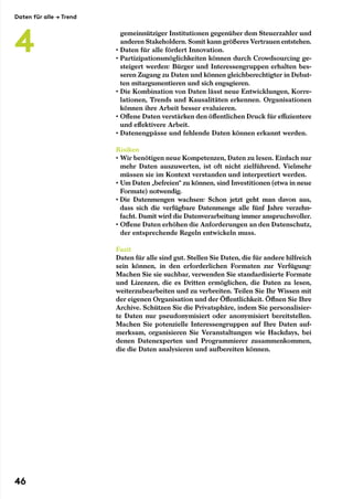 gemeinnütziger Institutionen gegenüber dem Steuerzahler und
anderen Stakeholdern. Somit kann größeres Vertrauen entstehen.
• Daten für alle fördert Innovation.
• Partizipationsmöglichkeiten können durch Crowdsourcing ge-
steigert werden: Bürger und Interessengruppen erhalten bes-
seren Zugang zu Daten und können gleichberechtigter in Debat-
ten mitargumentieren und sich engagieren.
• Die Kombination von Daten lässt neue Entwicklungen, Korre-
lationen, Trends und Kausalitäten erkennen. Organisationen
können ihre Arbeit besser evaluieren.
• Offene Daten verstärken den öffentlichen Druck für effizientere
und effektivere Arbeit.
• Datenengpässe und fehlende Daten können erkannt werden.
Risiken
• Wir benötigen neue Kompetenzen, Daten zu lesen. Einfach nur
mehr Daten auszuwerten, ist oft nicht zielführend. Vielmehr
müssen sie im Kontext verstanden und interpretiert werden.
• Um Daten „befreien“ zu können, sind Investitionen (etwa in neue
Formate) notwendig.
• Die Datenmengen wachsen: Schon jetzt geht man davon aus,
dass sich die verfügbare Datenmenge alle fünf Jahre verzehn-
facht. Damit wird die Datenverarbeitung immer anspruchsvoller.
• Offene Daten erhöhen die Anforderungen an den Datenschutz,
der entsprechende Regeln entwickeln muss.
Fazit
Daten für alle sind gut. Stellen Sie Daten, die für andere hilfreich
sein können, in den erforderlichen Formaten zur Verfügung:
Machen Sie sie suchbar, verwenden Sie standardisierte Formate
und Lizenzen, die es Dritten ermöglichen, die Daten zu lesen,
weiterzubearbeiten und zu verbreiten. Teilen Sie Ihr Wissen mit
der eigenen Organisation und der Öffentlichkeit. Öffnen Sie Ihre
Archive. Schützen Sie die Privatsphäre, indem Sie personalisier-
te Daten nur pseudonymisiert oder anonymisiert bereitstellen.
Machen Sie potenzielle Interessengruppen auf Ihre Daten auf-
merksam, organisieren Sie Veranstaltungen wie Hackdays, bei
denen Datenexperten und Programmierer zusammenkommen,
die die Daten analysieren und aufbereiten können.
Daten für alle → Trend
4
46
 