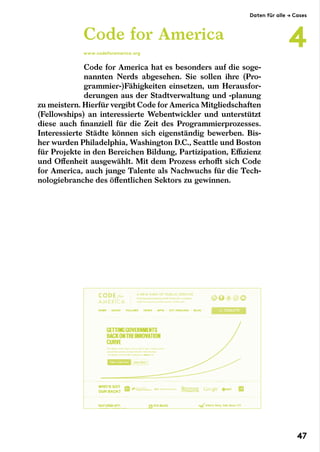 Code for America hat es besonders auf die soge­­
nann­ten Nerds abgesehen. Sie sollen ihre (Pro-
grammier-)Fähigkeiten einsetzen, um Herausfor-
derungen aus der Stadtverwaltung und -planung
zu meistern. Hierfür vergibt Code for America Mitgliedschaften
(Fellowships) an interessierte Webentwickler und unterstützt
diese auch finanziell für die Zeit des Programmierprozesses.
Interessierte Städte können sich eigenständig bewerben. Bis-
her wurden Philadelphia, Washington D.C., Seattle und Boston
für Projekte in den Bereichen Bildung, Partizipation, Effizienz
und Offenheit ausgewählt. Mit dem Prozess erhofft sich Code
for America, auch junge Talente als Nachwuchs für die Tech-
nologiebranche des öffentlichen Sektors zu gewinnen.
Code for America
www.codeforamerica.org
Daten für alle → Cases
4
47
 