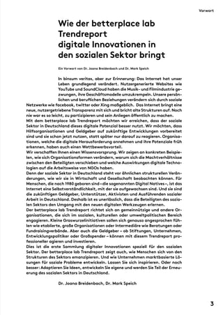 Wie der betterplace lab
Trendreport
digitale Innovationen in
den sozialen Sektor bringt
Ein Vorwort von Dr. Joana Breidenbach und Dr. Mark Speich
	
In binsum veritas, aber zur Erinnerung: Das Internet hat unser
Leben grundlegend verändert. Nutzergenerierte Websites wie
YouTube und SoundCloud haben die Musik- und Filmindustrie ge-
zwungen, ihre Geschäftsmodelle umzukrempeln. Unsere persön-
lichen und beruflichen Beziehungen verändern sich durch soziale
Netzwerke wie facebook, twitter oder Xing maßgeblich.  Das Internet bringt eine
neue,nutzergetriebene Transparenz mit sich und bricht alte Strukturen auf.Noch
nie war es so leicht, zu partizipieren und sein Anliegen öffentlich zu machen.
Mit dem betterplace lab Trendreport möchten wir erreichen, dass der soziale
Sektor in Deutschland dieses digitale Potenzial besser nutzt. Wir möchten, dass
Hilfsorganisationen und Geldgeber auf zukünftige Entwicklungen vorbereitet
sind und sie schon jetzt nutzen, statt später nur darauf zu reagieren. Organisa-
tionen, welche die digitale Herausforderung annehmen und ihre Potenziale früh
erkennen, haben auch einen Wettbewerbsvorteil.
Wir verschaffen Ihnen einen Wissensvorsprung. Wir zeigen an konkreten Beispie-
len, wie sich Organisationsformen verändern, warum sich die Machtverhältnisse
zwischen den Beteiligten verschieben und welche Auswirkungen digitale Techno-
logien auf die Arbeitsweise von NGOs haben.
Denn der soziale Sektor in Deutschland steht vor ähnlichen strukturellen Verän-
derungen, wie wir sie in Wirtschaft und Gesellschaft beobachten können. Für
Menschen, die nach 1980 geboren sind–die sogenannten Digital Natives–, ist das
Internet eine Selbstverständlichkeit, mit der sie aufgewachsen sind. Und sie sind
die zukünftigen Geldgeber, Unterstützer, Aktivisten und Ausführenden sozialer
Arbeit in Deutschland. Deshalb ist es unerlässlich, dass die Beteiligten des sozia-
len Sektors den Umgang mit den neuen digitalen Werkzeugen erlernen.
Der betterplace lab Trendreport richtet sich an gemeinnützige und andere Or-
ganisationen, die sich im sozialen, kulturellen oder umweltpolitischen Bereich
engagieren. Kleine Graswurzelinitiativen sollen sich genauso angesprochen füh-
len wie etablierte, große Organisationen oder Intermediäre wie Beratungen oder
Fundraisingverbände. Aber auch die Geldgeber – ob Stiftungen, Unternehmen,
Entwicklungspolitiker oder Großspender – können mit diesem Trendreport pro-
fessioneller agieren und investieren.
Dies ist die erste Sammlung digitaler Innovationen speziell für den sozialen
Sektor. Der betterplace lab Trendreport zeigt auch, wie Menschen sich von den
Strukturen des Sektors emanzipieren. Und wie Unternehmen marktbasierte Lö-
sungen für soziale Probleme entwickeln. Lassen Sie sich inspirieren. Oder noch
besser:Adaptieren Sie Ideen, entwickeln Sie eigene und werden Sie Teil der Erneu-
erung des sozialen Sektors in Deutschland.
Dr. Joana Breidenbach, Dr. Mark Speich
Vorwort
3
 