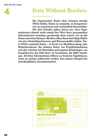 Die Organisation Daten ohne Grenzen möchte
NGOs helfen, Daten zu sammeln, zu kategorisie-
ren, zu analysieren und verständlich darzustellen.
Die drei Gründer gehen davon aus, dass Orga-
nisationen oftmals nicht einmal den Wert ihrer gesammelten
Informationen verstehen, geschweige denn wissen, wie sie die
Daten auswerten können. Hierbei sollen ihnen freiwillige Helfer
wie etwa Statistikprofessoren und Wissenschaftler helfen. Vie-
le NGOs sammeln Daten – in Form von Marktforschung oder
Bedarfsanalysen. Sie nehmen Daten von Projektteilnehmern
auf oder arbeiten mit Statistiken und eigenen Erhebungen, um
beispielsweise die Zahl derer zu bestimmen, die Hilfe benöti-
gen. All diese Informationen führen zu besseren Ergebnissen,
wenn sie präzise aufbereitet werden. Ein schönes Beispiel für
interdisziplinäre Zusammenarbeit.
Data Without Borders
www.datawithoutborders.cc
Daten für alle → Cases
4
48
 